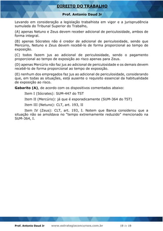 Prof. Antonio Daud Jr www.estrategiaconcursos.com.br 19 de 19
DIREITO DO TRABALHO
Prof. Antonio Daud Jr
Levando em consideração a legislação trabalhista em vigor e a jurisprudência
sumulada do Tribunal Superior do Trabalho,
(A) apenas Netuno e Zeus devem receber adicional de periculosidade, ambos de
forma integral.
(B) apenas Sócrates não é credor de adicional de periculosidade, sendo que
Mercúrio, Netuno e Zeus devem recebê-lo de forma proporcional ao tempo de
exposição.
(C) todos fazem jus ao adicional de periculosidade, sendo o pagamento
proporcional ao tempo de exposição ao risco apenas para Zeus.
(D) apenas Mercúrio não faz jus ao adicional de periculosidade e os demais devem
recebê-lo de forma proporcional ao tempo de exposição.
(E) nenhum dos empregados faz jus ao adicional de periculosidade, considerando
que, em todas as situações, está ausente o requisito essencial da habitualidade
de exposição ao risco.
Gabarito (A), de acordo com os dispositivos comentados abaixo:
Item I (Sócrates): SUM-447 do TST
Item II (Mercúrio): já que é esporadicamente (SUM-364 do TST)
Item III (Netuno): CLT, art. 193, II
Item IV (Zeus): CLT, art. 193, I. Notem que Banca considerou que a
situação não se amoldava no “tempo extremamente reduzido” mencionado na
SUM-364, I.
 