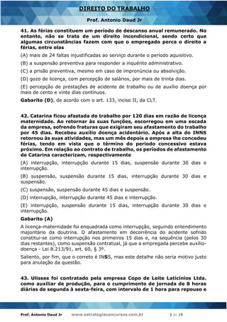Prof. Antonio Daud Jr www.estrategiaconcursos.com.br 3 de 19
DIREITO DO TRABALHO
Prof. Antonio Daud Jr
41. As férias constituem um período de descanso anual remunerado. No
entanto, não se trata de um direito incondicional, sendo certo que
algumas circunstâncias fazem com que o empregado perca o direito a
férias, entre elas
(A) mais de 24 faltas injustificadas ao serviço durante o período aquisitivo.
(B) a suspensão preventiva para responder a inquérito administrativo.
(C) a prisão preventiva, mesmo em caso de impronúncia ou absolvição.
(D) gozo de licença, com percepção de salários, por mais de trinta dias.
(E) percepção de prestações de acidente de trabalho ou de auxílio doença por
mais de cento e vinte dias contínuos.
Gabarito (D), de acordo com o art. 133, inciso II, da CLT.
42. Catarina ficou afastada do trabalho por 120 dias em razão de licença
maternidade. Ao retornar às suas funções, escorregou em uma escada
da empresa, sofrendo fraturas que exigiram seu afastamento do trabalho
por 45 dias. Recebeu auxílio doença acidentário. Após a alta do INNS
retornou às suas atividades, mas um mês depois a empresa lhe concedeu
férias, tendo em vista que o término do período concessivo estava
próximo. Em relação ao contrato de trabalho, os períodos de afastamento
de Catarina caracterizam, respectivamente
(A) interrupção, interrupção durante 15 dias, suspensão durante 30 dias e
interrupção.
(B) suspensão, suspensão durante 15 dias, interrupção durante 30 dias e
suspensão.
(C) suspensão, suspensão durante 45 dias e suspensão.
(D) interrupção, interrupção durante 45 dias e interrupção.
(E) interrupção, suspensão durante 15 dias, interrupção durante 30 dias e
interrupção.
Gabarito (A)
A licença-maternidade foi enquadrada como interrupção, seguindo entendimento
majoritário da doutrina. O afastamento em decorrência do acidente sofrido
constitui-se como interrupção nos primeiros 15 dias e, na sequência (pelos 30
dias restantes), como suspensão contratual, já que a empregada percebe auxílio-
doença - Lei 8.213/91, art. 60, § 3º.
Saliento, por fim, que o correto é INSS, mas este detalhe não seria motivo justo
para anulação da questão.
43. Ulisses foi contratado pela empresa Copo de Leite Laticínios Ltda.
como auxiliar de produção, para o cumprimento de jornada de 8 horas
diárias de segunda à sexta-feira, com intervalo de 1 hora para repouso e
 