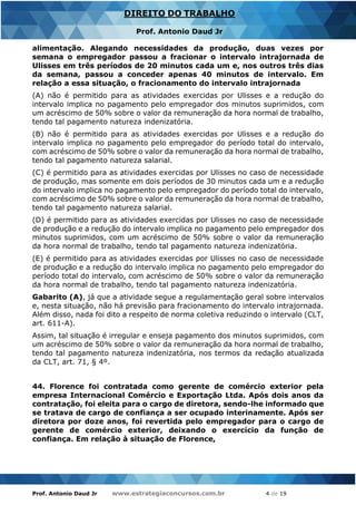 Prof. Antonio Daud Jr www.estrategiaconcursos.com.br 4 de 19
DIREITO DO TRABALHO
Prof. Antonio Daud Jr
alimentação. Alegando necessidades da produção, duas vezes por
semana o empregador passou a fracionar o intervalo intrajornada de
Ulisses em três períodos de 20 minutos cada um e, nos outros três dias
da semana, passou a conceder apenas 40 minutos de intervalo. Em
relação a essa situação, o fracionamento do intervalo intrajornada
(A) não é permitido para as atividades exercidas por Ulisses e a redução do
intervalo implica no pagamento pelo empregador dos minutos suprimidos, com
um acréscimo de 50% sobre o valor da remuneração da hora normal de trabalho,
tendo tal pagamento natureza indenizatória.
(B) não é permitido para as atividades exercidas por Ulisses e a redução do
intervalo implica no pagamento pelo empregador do período total do intervalo,
com acréscimo de 50% sobre o valor da remuneração da hora normal de trabalho,
tendo tal pagamento natureza salarial.
(C) é permitido para as atividades exercidas por Ulisses no caso de necessidade
de produção, mas somente em dois períodos de 30 minutos cada um e a redução
do intervalo implica no pagamento pelo empregador do período total do intervalo,
com acréscimo de 50% sobre o valor da remuneração da hora normal de trabalho,
tendo tal pagamento natureza salarial.
(D) é permitido para as atividades exercidas por Ulisses no caso de necessidade
de produção e a redução do intervalo implica no pagamento pelo empregador dos
minutos suprimidos, com um acréscimo de 50% sobre o valor da remuneração
da hora normal de trabalho, tendo tal pagamento natureza indenizatória.
(E) é permitido para as atividades exercidas por Ulisses no caso de necessidade
de produção e a redução do intervalo implica no pagamento pelo empregador do
período total do intervalo, com acréscimo de 50% sobre o valor da remuneração
da hora normal de trabalho, tendo tal pagamento natureza indenizatória.
Gabarito (A), já que a atividade segue a regulamentação geral sobre intervalos
e, nesta situação, não há previsão para fracionamento do intervalo intrajornada.
Além disso, nada foi dito a respeito de norma coletiva reduzindo o intervalo (CLT,
art. 611-A).
Assim, tal situação é irregular e enseja pagamento dos minutos suprimidos, com
um acréscimo de 50% sobre o valor da remuneração da hora normal de trabalho,
tendo tal pagamento natureza indenizatória, nos termos da redação atualizada
da CLT, art. 71, § 4º.
44. Florence foi contratada como gerente de comércio exterior pela
empresa Internacional Comércio e Exportação Ltda. Após dois anos da
contratação, foi eleita para o cargo de diretora, sendo-lhe informado que
se tratava de cargo de confiança a ser ocupado interinamente. Após ser
diretora por doze anos, foi revertida pelo empregador para o cargo de
gerente de comércio exterior, deixando o exercício da função de
confiança. Em relação à situação de Florence,
 