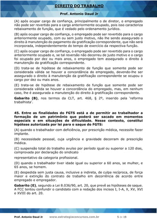 Prof. Antonio Daud Jr www.estrategiaconcursos.com.br 5 de 19
DIREITO DO TRABALHO
Prof. Antonio Daud Jr
(A) após ocupar cargo de confiança, principalmente o de diretor, o empregado
não pode ser revertido para o cargo anteriormente ocupado, pois isso caracteriza
rebaixamento de função, que é vedado pelo ordenamento jurídico.
(B) após ocupar cargo de confiança, o empregado pode ser revertido para o cargo
anteriormente ocupado, com ou sem justo motivo, não lhe sendo assegurado o
direito à manutenção do pagamento da gratificação correspondente, que não será
incorporada, independentemente do tempo de exercício da respectiva função.
(C) após ocupar cargo de confiança, o empregado pode ser revertido para o cargo
anteriormente ocupado e, se tal reversão não decorreu de justo motivo e o cargo
foi ocupado por dez ou mais anos, o empregado tem assegurado o direito à
manutenção da gratificação correspondente.
(D) trata-se de hipótese de rebaixamento de função que somente pode ser
considerada válida se houver a concordância do empregado, devendo-lhe ser
assegurado o direito à manutenção da gratificação correspondente se ocupou o
cargo por dez ou mais anos.
(E) trata-se de hipótese de rebaixamento de função que somente pode ser
considerada válida se houver a concordância do empregado, mas, em nenhum
caso, lhe é assegurada a manutenção do direito à gratificação correspondente.
Gabarito (B), nos termos da CLT, art. 468, § 2º, inserido pela ‘reforma
trabalhista’.
45. Entre as finalidades do FGTS está a de permitir ao trabalhador a
formação de um patrimônio que poderá ser sacado em momentos
especiais e em situações de dificuldade. Nesse contexto, constitui
hipótese autorizada por lei para o saque do FGTS:
(A) quando o trabalhador com deficiência, por prescrição médica, necessite fazer
implante.
(B) necessidade pessoal, cuja urgência e gravidade decorram de prescrição
médica.
(C) suspensão total do trabalho avulso por período igual ou superior a 120 dias,
comprovada por declaração do sindicato
representativo da categoria profissional.
(D) quando o trabalhador tiver idade igual ou superior a 60 anos, se mulher, e
65 anos, se homem.
(E) despedida sem justa causa, inclusive a indireta, de culpa recíproca, de força
maior e extinção do contrato de trabalho em decorrência de acordo entre
empregado e empregador.
Gabarito (E), segundo a Lei 8.036/90, art. 20, que prevê as hipóteses de saque.
A FCC tentou confundir o candidato com a redação dos incisos I, I-A, X, XV, XVI
e XVIII do art. 20.
 