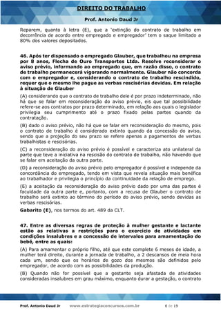 Prof. Antonio Daud Jr www.estrategiaconcursos.com.br 6 de 19
DIREITO DO TRABALHO
Prof. Antonio Daud Jr
Reparem, quanto à letra (E), que a ‘extinção do contrato de trabalho em
decorrência de acordo entre empregado e empregador’ tem o saque limitado a
80% dos valores depositados.
46. Após ter dispensado o empregado Glauber, que trabalhou na empresa
por 8 anos, Flecha de Ouro Transportes Ltda. Resolve reconsiderar o
aviso prévio, informando ao empregado que, em razão disso, o contrato
de trabalho permanecerá vigorando normalmente. Glauber não concorda
com o empregador e, considerando o contrato de trabalho rescindido,
requer que o mesmo lhe pague as verbas rescisórias devidas. Em relação
à situação de Glauber
(A) considerando que o contrato de trabalho dele é por prazo indeterminado, não
há que se falar em reconsideração do aviso prévio, eis que tal possibilidade
refere-se aos contratos por prazo determinado, em relação aos quais o legislador
privilegia seu cumprimento até o prazo fixado pelas partes quando da
contratação.
(B) dado o aviso prévio, não há que se falar em reconsideração do mesmo, pois
o contrato de trabalho é considerado extinto quando da concessão do aviso,
sendo que a projeção do seu prazo se refere apenas a pagamentos de verbas
trabalhistas e rescisórias.
(C) a reconsideração do aviso prévio é possível e caracteriza ato unilateral da
parte que teve a iniciativa na rescisão do contrato de trabalho, não havendo que
se falar em aceitação da outra parte.
(D) a reconsideração do aviso prévio pelo empregador é possível e independe da
concordância do empregado, tendo em vista que revela situação mais benéfica
ao trabalhador e privilegia o princípio da continuidade da relação de emprego.
(E) a aceitação da reconsideração do aviso prévio dado por uma das partes é
faculdade da outra parte e, portanto, com a recusa de Glauber o contrato de
trabalho será extinto ao término do período do aviso prévio, sendo devidas as
verbas rescisórias.
Gabarito (E), nos termos do art. 489 da CLT.
47. Entre as diversas regras de proteção à mulher gestante e lactante
estão as relativas a restrições para o exercício de atividades em
condições insalubres e a concessão de intervalos para amamentação do
bebê, entre as quais:
(A) Para amamentar o próprio filho, até que este complete 6 meses de idade, a
mulher terá direito, durante a jornada de trabalho, a 2 descansos de meia hora
cada um, sendo que os horários de gozo dos mesmos são definidos pelo
empregador, de acordo com as possibilidades da produção.
(B) Quando não for possível que a gestante seja afastada de atividades
consideradas insalubres em grau máximo, enquanto durar a gestação, o contrato
 