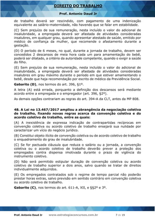 Prof. Antonio Daud Jr www.estrategiaconcursos.com.br 7 de 19
DIREITO DO TRABALHO
Prof. Antonio Daud Jr
de trabalho deverá ser rescindido, com pagamento de uma indenização
equivalente ao salário-maternidade, não havendo que se falar em estabilidade.
(C) Sem prejuízo de sua remuneração, nesta incluído o valor do adicional de
insalubridade, a empregada deverá ser afastada de atividades consideradas
insalubres, em qualquer grau, quando apresentar atestado de saúde, emitido por
médico de confiança da mulher, que recomende o afastamento durante a
gestação.
(D) O período de 6 meses, no qual, durante a jornada de trabalho, devem ser
concedidos 2 descansos de meia hora cada um para amamentação do bebê,
poderá ser dilatado, a critério da autoridade competente, quando o exigir a saúde
do filho.
(E) Sem prejuízo de sua remuneração, nesta incluído o valor do adicional de
insalubridade, a empregada deverá ser afastada de atividades consideradas
insalubres em grau máximo durante o período em que estiver amamentando o
bebê, desde que haja recomendação por escrito de médico da Previdência Social.
Gabarito (D), nos termos do art. 396, §1º.
A letra (A) está errada, porquanto a definição dos descansos será mediante
acordo entre a empregada e o empregador (art. 396, §2º).
As demais opções contrariam as regras do art. 394-A da CLT, antes da MP 808.
48. A Lei no 13.467/2017 ampliou a abrangência da negociação coletiva
de trabalho, fixando novas regras acerca da convenção coletiva e do
acordo coletivo de trabalho, entre as quais:
(A) A inexistência de expressa indicação de contrapartidas recíprocas em
convenção coletiva ou acordo coletivo de trabalho ensejará sua nulidade por
caracterizar um vício do negócio jurídico.
(B) Constitui objeto ilícito de convenção coletiva ou de acordo coletivo de trabalho
o enquadramento do grau de insalubridade.
(C) Se for pactuada cláusula que reduza o salário ou a jornada, a convenção
coletiva ou o acordo coletivo de trabalho deverão prever a proteção dos
empregados contra dispensa imotivada durante o prazo de vigência do
instrumento coletivo.
(D) Não será permitido estipular duração de convenção coletiva ou acordo
coletivo de trabalho superior a dois anos, salvo quando se tratar de direitos
individualmente adquiridos.
(E) Os empregados contratados sob o regime de tempo parcial não poderão
prestar horas extras, salvo previsão em sentido contrário em convenção coletiva
ou acordo coletivo de trabalho.
Gabarito (C), nos termos do art. 611-A, XII, e §§2º e 3º.
 