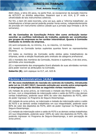 Prof. Antonio Daud Jr www.estrategiaconcursos.com.br 8 de 19
DIREITO DO TRABALHO
Prof. Antonio Daud Jr
Além disso, a letra (D) peca, na parte final, ao excepcionar da duração máxima
de ACT/CCT os direitos adquiridos. Reparem que o art. 614, § 3º veda a
ultratividade de tais instrumentos coletivos.
Por fim, o item (E) está incorreto, uma vez que, após a ‘reforma trabalhista’, os
trabalhadores a tempo parcial poderão prestar horas extras, independentemente
de previsão em instrumento coletivo (desde que a jornada seja limitada a 26 hs
semanais).
49. As Comissões de Conciliação Prévia têm como atribuição tentar
conciliar os conflitos individuais de trabalho, podendo ser constituídas
por grupos de empresas ou ter caráter intersindical. Quanto à Comissão
instituída no âmbito da empresa,
(A) será composta de, no mínimo, 4 e, no máximo, 12 membros.
(B) haverá na Comissão tantos suplentes quantos forem os representantes
titulares.
(C) todos os membros da Comissão serão eleitos pelos trabalhadores da
empresa, sendo a eleição fiscalizada pelo sindicato da categoria profissional.
(D) o mandato dos membros da Comissão, titulares e suplentes, é de dois anos,
permitida uma recondução.
(E) o representante dos empregados ficará afastado de suas atividades normais
para poder exercer as atribuições na Comissão.
Gabarito (B), com espeque na CLT, art. 625-B.
Técnico Administrativo (AJAA)
47. Na nova modalidade de rescisão do contrato de trabalho, introduzida
pela Lei no 13.467/2017, havendo extinção por acordo entre empregado
e empregador, serão devidas as seguintes verbas rescisórias:
(A) metade do aviso prévio, se indenizado e metade das férias vencidas + 1/3,
se tiver, com a integralidade da indenização sobre o saldo do FGTS e das demais
verbas trabalhistas, podendo sacar 80% do valor dos depósitos do FGTS, além
de poder ingressar no Programa de Seguro-Desemprego.
(B) metade do aviso prévio, se indenizado e metade da indenização sobre o saldo
do FGTS e as demais verbas trabalhistas em sua integralidade, podendo sacar
80% do valor dos depósitos do FGTS, além de poder ingressar no Programa de
Seguro-Desemprego.
(C) metade da indenização sobre o saldo do FGTS e as demais verbas trabalhistas
em sua integralidade, podendo sacar 100% do valor dos depósitos do FGTS, não
podendo ingressar no Programa de Seguro-Desemprego, e sem percepção de
aviso prévio.
 