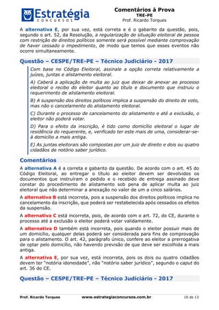 Comentários à Prova
TRE-PE
Prof. Ricardo Torques
Prof. Ricardo Torques www.estrategiaconcursos.com.br 10 de 13
A alternativa E, por sua vez, está correta e é o gabarito da questão, pois,
segundo o art. 52, da Resolução, a regularização de situação eleitoral de pessoa
com restrição de direitos políticos somente será possível mediante comprovação
de haver cessado o impedimento, de modo que temos que esses eventos não
ocorre simultaneamente.
Questão – CESPE/TRE-PE – Técnico Judiciário - 2017
Com base no Código Eleitoral, assinale a opção correta relativamente a
juízes, juntas e alistamento eleitoral.
A) Caberá a aplicação de multa ao juiz que deixar de anexar ao processo
eleitoral o recibo do eleitor quanto ao título e documento que instruiu o
requerimento de alistamento eleitoral.
B) A suspensão dos direitos políticos implica a suspensão do direito de voto,
mas não o cancelamento do alistamento eleitoral.
C) Durante o processo de cancelamento do alistamento e até a exclusão, o
eleitor não poderá votar.
D) Para o efeito da inscrição, é tido como domicílio eleitoral o lugar de
residência do requerente, e, verificado ter este mais de uma, considerar-se-
á domicílio a mais antiga.
E) As juntas eleitorais são compostas por um juiz de direito e dois ou quatro
cidadãos de notório saber jurídico.
Comentários
A alternativa A é a correta e gabarito da questão. De acordo com o art. 45 do
Código Eleitoral, ao entregar o título ao eleitor devem ser devolvidos os
documentos que instruíram o pedido e o recebido de entrega assinado deve
constar do procedimento de alistamento sob pena de aplicar multa ao juiz
eleitoral que não determinar a anexação no valor de um a cinco salários.
A alternativa B está incorreta, pois a suspensão dos direitos políticos implica no
cancelamento da inscrição, que poderá ser restabelecida após cessados os efeitos
da suspensão.
A alternativa C está incorreta, pois, de acordo com o art. 72, do CE, durante o
processo até a exclusão o eleitor poderá votar validamente.
A alternativa D também está incorreta, pois quando o eleitor possuir mais de
um domicílio, qualquer delas poderá ser considerada para fins de comprovação
para o alistamento. O art. 42, parágrafo único, confere ao eleitor a prerrogativa
de optar pelo domicílio, não havendo previsão de que deve ser escolhida a mais
antiga.
A alternativa E, por sua vez, está incorreta, pois os dois ou quatro cidadãos
devem ter “notória idoneidade”, não “notório saber jurídico”, segundo o caput do
art. 36 do CE.
Questão – CESPE/TRE-PE – Técnico Judiciário - 2017
 