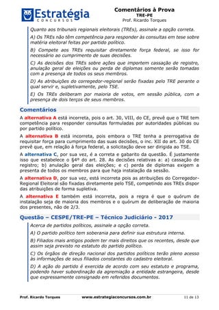 Comentários à Prova
TRE-PE
Prof. Ricardo Torques
Prof. Ricardo Torques www.estrategiaconcursos.com.br 11 de 13
Quanto aos tribunais regionais eleitorais (TREs), assinale a opção correta.
A) Os TREs não têm competência para responder às consultas em tese sobre
matéria eleitoral feitas por partido político.
B) Compete aos TREs requisitar diretamente força federal, se isso for
necessário ao cumprimento de suas decisões.
C) As decisões dos TREs sobre ações que importem cassação de registro,
anulação geral de eleições ou perda de diplomas somente serão tomadas
com a presença de todos os seus membros.
D) As atribuições do corregedor-regional serão fixadas pelo TRE perante o
qual servir e, supletivamente, pelo TSE.
E) Os TREs deliberam por maioria de votos, em sessão pública, com a
presença de dois terços de seus membros.
Comentários
A alternativa A está incorreta, pois o art. 30, VIII, do CE, prevê que o TRE tem
competência para responder consultas formuladas por autoridades públicas ou
por partido político.
A alternativa B está incorreta, pois embora o TRE tenha a prerrogativa de
requisitar força para cumprimento das suas decisões, o inc. XII do art. 30 do CE
prevê que, em relação à força federal, a solicitação deve ser dirigida ao TSE.
A alternativa C, por sua vez, é a correta e gabarito da questão. É justamente
isso que estabelece o §4º do art. 28. As decisões relativas a: a) cassação de
registro; b) anulação geral das eleições; e c) perda de diplomas exigem a
presenta de todos os membros para que haja instalação da sessão.
A alternativa D, por sua vez, está incorreta pois as atribuições do Corregedor-
Regional Eleitoral são fixadas diretamente pelo TSE, competindo aos TREs dispor
das atribuições de forma supletiva.
A alternativa E também está incorreta, pois a regra é que o quórum de
instalação seja de maioria dos membros e o quórum de deliberação de maioria
dos presentes, não de 2/3.
Questão – CESPE/TRE-PE – Técnico Judiciário - 2017
Acerca de partidos políticos, assinale a opção correta.
A) O partido político tem soberania para definir sua estrutura interna.
B) Filiados mais antigos podem ter mais direitos que os recentes, desde que
assim seja previsto no estatuto do partido político.
C) Os órgãos de direção nacional dos partidos políticos terão pleno acesso
às informações de seus filiados constantes do cadastro eleitoral.
D) A ação do partido é exercida de acordo com seu estatuto e programa,
podendo haver subordinação da agremiação a entidade estrangeira, desde
que expressamente consignado em referidos documentos.
 