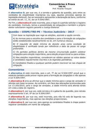 Comentários à Prova
TRE-PE
Prof. Ricardo Torques
Prof. Ricardo Torques www.estrategiaconcursos.com.br 13 de 13
A alternativa D, por sua vez, é a correta e gabarito da questão, pois entre as
condições de elegibilidade impróprias (ou seja, aquelas previstas apenas da
legislação eleitoral), faz-se necessário apresentar a declaração de bens, conforme
se extrai do art. 11, IV, da Lei 9.504/1997.
Por fim, a alternativa E está incorreta, pois a regra é o partido solicitar o registro
do candidato. Contudo, temos a possibilidade de coligações e também o próprio
eleitor solicitarem registro perante a Justiça Eleitoral.
Questão – CESPE/TRE-PE – Técnico Judiciário - 2017
Com base na legislação que rege as eleições, assinale a opção correta.
A) As normas para a escolha dos candidatos e para a formação de coligações
estão estabelecidas taxativamente na lei, em numerus clausus.
B) O requisito de idade mínima de dezoito anos como condição de
elegibilidade é verificado tendo por referência a data da posse no cargo
pretendido.
C) Os partidos políticos dentro da mesma circunscrição podem celebrar
coligações para eleição majoritária, para eleição proporcional ou para ambas.
D) Nas eleições majoritárias, consideram-se válidos apenas os votos dados
a candidatos regularmente inscritos e às legendas partidárias.
E) Candidatos filiados a qualquer partido podem inscrever-se nas chapas de
coligação.
Comentários
A alternativa A está incorreta, pois o art. 7º da Lei 9.504/1997 prevê que o
estatuto também pode prever regras para a formação de coligações e não apenas
a Lei 9.504/1997.
A alternativa B erra ao afirmar que a idade mínima para o cargo de vereador é
aferida com base na posse. Ao contrário, em face das alterações promovidas pela
Lei 13.165/2015, para o cargo de vereador, a idade mínima será aferida tendo
em vista a data do registro.
A alternativa C, por sua vez, está correta e é o gabarito da questão, pois retrata
expressamente o art. 6º da Lei 9.504/1997.
A alternativa D, por sua vez, está incorreta, pois não há voto de legenda nas
eleições majoritárias, mas apenas nas eleições proporcionais.
A alternativa E, por sua vez, pois apenas os candidatos filiados à chapa podem
registrar candidatos em nome da coligação.
 