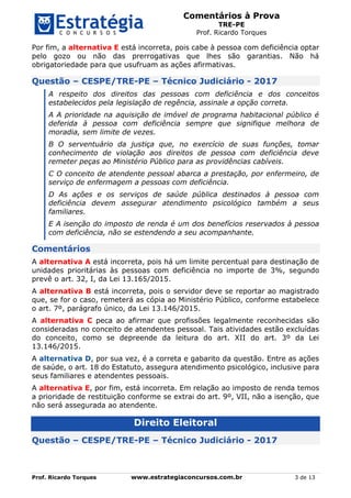 Comentários à Prova
TRE-PE
Prof. Ricardo Torques
Prof. Ricardo Torques www.estrategiaconcursos.com.br 3 de 13
Por fim, a alternativa E está incorreta, pois cabe à pessoa com deficiência optar
pelo gozo ou não das prerrogativas que lhes são garantias. Não há
obrigatoriedade para que usufruam as ações afirmativas.
Questão – CESPE/TRE-PE – Técnico Judiciário - 2017
A respeito dos direitos das pessoas com deficiência e dos conceitos
estabelecidos pela legislação de regência, assinale a opção correta.
A A prioridade na aquisição de imóvel de programa habitacional público é
deferida à pessoa com deficiência sempre que signifique melhora de
moradia, sem limite de vezes.
B O serventuário da justiça que, no exercício de suas funções, tomar
conhecimento de violação aos direitos de pessoa com deficiência deve
remeter peças ao Ministério Público para as providências cabíveis.
C O conceito de atendente pessoal abarca a prestação, por enfermeiro, de
serviço de enfermagem a pessoas com deficiência.
D As ações e os serviços de saúde pública destinados à pessoa com
deficiência devem assegurar atendimento psicológico também a seus
familiares.
E A isenção do imposto de renda é um dos benefícios reservados à pessoa
com deficiência, não se estendendo a seu acompanhante.
Comentários
A alternativa A está incorreta, pois há um limite percentual para destinação de
unidades prioritárias às pessoas com deficiência no importe de 3%, segundo
prevê o art. 32, I, da Lei 13.165/2015.
A alternativa B está incorreta, pois o servidor deve se reportar ao magistrado
que, se for o caso, remeterá as cópia ao Ministério Público, conforme estabelece
o art. 7º, parágrafo único, da Lei 13.146/2015.
A alternativa C peca ao afirmar que profissões legalmente reconhecidas são
consideradas no conceito de atendentes pessoal. Tais atividades estão excluídas
do conceito, como se depreende da leitura do art. XII do art. 3º da Lei
13.146/2015.
A alternativa D, por sua vez, é a correta e gabarito da questão. Entre as ações
de saúde, o art. 18 do Estatuto, assegura atendimento psicológico, inclusive para
seus familiares e atendentes pessoais.
A alternativa E, por fim, está incorreta. Em relação ao imposto de renda temos
a prioridade de restituição conforme se extrai do art. 9º, VII, não a isenção, que
não será assegurada ao atendente.
Direito Eleitoral
Questão – CESPE/TRE-PE – Técnico Judiciário - 2017
 