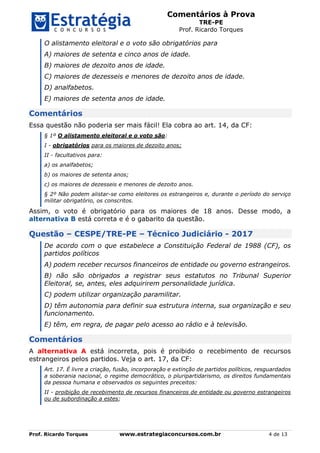 Comentários à Prova
TRE-PE
Prof. Ricardo Torques
Prof. Ricardo Torques www.estrategiaconcursos.com.br 4 de 13
O alistamento eleitoral e o voto são obrigatórios para
A) maiores de setenta e cinco anos de idade.
B) maiores de dezoito anos de idade.
C) maiores de dezesseis e menores de dezoito anos de idade.
D) analfabetos.
E) maiores de setenta anos de idade.
Comentários
Essa questão não poderia ser mais fácil! Ela cobra ao art. 14, da CF:
§ 1º O alistamento eleitoral e o voto são:
I - obrigatórios para os maiores de dezoito anos;
II - facultativos para:
a) os analfabetos;
b) os maiores de setenta anos;
c) os maiores de dezesseis e menores de dezoito anos.
§ 2º Não podem alistar-se como eleitores os estrangeiros e, durante o período do serviço
militar obrigatório, os conscritos.
Assim, o voto é obrigatório para os maiores de 18 anos. Desse modo, a
alternativa B está correta e é o gabarito da questão.
Questão – CESPE/TRE-PE – Técnico Judiciário - 2017
De acordo com o que estabelece a Constituição Federal de 1988 (CF), os
partidos políticos
A) podem receber recursos financeiros de entidade ou governo estrangeiros.
B) não são obrigados a registrar seus estatutos no Tribunal Superior
Eleitoral, se, antes, eles adquirirem personalidade jurídica.
C) podem utilizar organização paramilitar.
D) têm autonomia para definir sua estrutura interna, sua organização e seu
funcionamento.
E) têm, em regra, de pagar pelo acesso ao rádio e à televisão.
Comentários
A alternativa A está incorreta, pois é proibido o recebimento de recursos
estrangeiros pelos partidos. Veja o art. 17, da CF:
Art. 17. É livre a criação, fusão, incorporação e extinção de partidos políticos, resguardados
a soberania nacional, o regime democrático, o pluripartidarismo, os direitos fundamentais
da pessoa humana e observados os seguintes preceitos:
II - proibição de recebimento de recursos financeiros de entidade ou governo estrangeiros
ou de subordinação a estes;
 