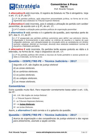 Comentários à Prova
TRE-PE
Prof. Ricardo Torques
Prof. Ricardo Torques www.estrategiaconcursos.com.br 5 de 13
A alternativa B está incorreta. O registro do Estatuto no TSe é obrigatório. Veja
o art. 17, § 2º, da CF:
§ 2º Os partidos políticos, após adquirirem personalidade jurídica, na forma da lei civil,
registrarão seus estatutos no Tribunal Superior Eleitoral.
A alternativa C está incorreta, pois é vedada a utilização do partido com caráter
paramilitar, de acordo com o § 4º, do art. 17.
§ 4º É vedada a utilização pelos partidos políticos de organização paramilitar.
A alternativa D está correta e é o gabarito da questão, pois reproduz parte do
§1º, doa rt. 17, da CF.
§ 1º É assegurada aos partidos políticos autonomia para definir sua estrutura interna,
organização e funcionamento e para adotar os critérios de escolha e o regime de suas
coligações eleitorais, sem obrigatoriedade de vinculação entre as candidaturas em âmbito
nacional, estadual, distrital ou municipal, devendo seus estatutos estabelecer normas de
disciplina e fidelidade partidária.
A alternativa E está incorreta. Os partidos terão acesso gratuito ao rádio e à
televisão, na forma da lei. Veja o dispositivo do art. 17:
§ 3º Os partidos políticos têm direito a recursos do fundo partidário e acesso gratuito ao
rádio e à televisão, na forma da lei.
Questão – CESPE/TRE-PE – Técnico Judiciário - 2017
Segundo a CF, são órgãos da justiça eleitoral
A) as zonas eleitorais.
B) os cartórios eleitorais.
C) os juízes eleitorais.
D) os colégios eleitorais.
E) as mesas eleitorais.
Comentários
Outra questão muito fácil. Para responder corretamente basta saber o art. 118,
da CF:
Art. 118. São órgãos da Justiça Eleitoral:
I - o Tribunal Superior Eleitoral;
II - os Tribunais Regionais Eleitorais;
III - os Juízes Eleitorais;
IV - as Juntas Eleitorais.
Assim, a alternativa C está correta e é o gabarito da questão.
Questão – CESPE/TRE-PE – Técnico Judiciário - 2017
Acerca da organização e das competências da justiça eleitoral e das regras
para alistamento, assinale a opção correta.
 