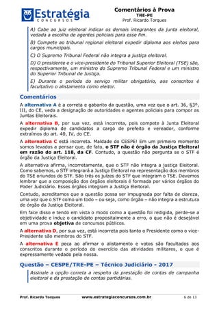 Comentários à Prova
TRE-PE
Prof. Ricardo Torques
Prof. Ricardo Torques www.estrategiaconcursos.com.br 6 de 13
A) Cabe ao juiz eleitoral indicar os demais integrantes da junta eleitoral,
vedada a escolha de agentes policiais para esse fim.
B) Compete ao tribunal regional eleitoral expedir diploma aos eleitos para
cargos municipais.
C) O Supremo Tribunal Federal não integra a justiça eleitoral.
D) O presidente e o vice-presidente do Tribunal Superior Eleitoral (TSE) são,
respectivamente, um ministro do Supremo Tribunal Federal e um ministro
do Superior Tribunal de Justiça.
E) Durante o período do serviço militar obrigatório, aos conscritos é
facultativo o alistamento como eleitor.
Comentários
A alternativa A é a correta e gabarito da questão, uma vez que o art. 36, §3º,
III, do CE, veda a designação de autoridades e agentes policiais para compor as
Juntas Eleitorais.
A alternativa B, por sua vez, está incorreta, pois compete à Junta Eleitoral
expedir diploma de candidatos a cargo de prefeito e vereador, conforme
extraímos do art. 40, IV, do CE.
A alternativa C está incorreta. Maldade do CESPE! Em um primeiro momento
somos levados a pensar que, de fato, o STF não é órgão da Justiça Eleitoral
em razão do art. 118, da CF. Contudo, a questão não pergunta se o STF é
órgão da Justiça Eleitoral.
A alternativa afirma, incorretamente, que o STF não integra a justiça Eleitoral.
Como sabemos, o STF integrará a Justiça Eleitoral na representação dos membros
do TSE oriundos do STF. São três os juízes do STF que integram o TSE. Devemos
lembrar que a composição dos órgãos eleitorais é formada por vários órgãos do
Poder Judiciário. Esses órgãos integram a Justiça Eleitoral.
Contudo, acreditamos que a questão possa ser impugnada por falta de clareza,
uma vez que o STF como um todo – ou seja, como órgão – não integra a estrutura
de órgão da Justiça Eleitoral.
Em face disso e tendo em vista o modo como a questão foi redigida, perde-se a
objetividade e induz o candidato propositalmente a erro, o que não é desejável
em uma prova objetiva de concursos públicos.
A alternativa D, por sua vez, está incorreta pois tanto o Presidente como o vice-
Presidente são membros do STF.
A alternativa E peca ao afirmar o alistamento e votos são facultados aos
conscritos durante o período do exercício das atividades militares, o que é
expressamente vedado pela nossa.
Questão – CESPE/TRE-PE – Técnico Judiciário - 2017
Assinale a opção correta a respeito da prestação de contas de campanha
eleitoral e da prestação de contas partidárias.
 