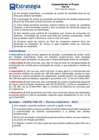 Comentários à Prova
TRE-PE
Prof. Ricardo Torques
Prof. Ricardo Torques www.estrategiaconcursos.com.br 7 de 13
A) Em eleição majoritária, a prestação de contas de candidato terá de ser
feita pelo próprio candidato.
B) A prestação de contas de candidato participante de eleição proporcional
deverá ser feita pelo comitê financeiro do partido.
C) Caso esteja pendente processo judicial relativo às contas de candidato
vitorioso, a documentação quanto a elas só poderá ser destruída depois de
cento e oitenta dias da diplomação.
D) Nas eleições para prefeito de municípios com menos de cinquenta mil
eleitores, a prestação de contas será feita por sistema simplificado, desde
que os gastos sejam inferiores a vinte e cinco mil reais.
E) Eventual sobra de valores ao final de campanha eleitoral deve ser
declarada na prestação de contas e, após julgados todos os recursos,
devolvida ao candidato.
Comentários
A alternativa A está correta, gabarito da questão. A prestação de contas, tanto
em eleições majoritárias como em eleições proporcionais, será prestada
diretamente pelo candidato, ou pelo sob a responsabilidade direta do candidato.
A alternativa B está incorreta, pois não há mais se falar em obrigatoriedade de
constituição de comitês para a prestação de contas, o que prejudica a análise da
questão.
A alternativa C, por sua vez, está incorreta. A regra geral é a manutenção dos
documentos relativos ás contas por 180 dias após a diplomação, exceto no caso
de estarem a contas pendentes de julgamento, quando devem ser conservadas
até 180 dias após as eleições, segundo o que prevê o art. 32 da Lei 9.504/1997.
A alternativa D está incorreta, pois a prestação de contas simplificadas depende
da pouca movimentação financeira (até R$ 20.000,00), conforme estabelece o
art. 28, §9º, da Lei 9.504/1997. Não é o número de eleitores do município que
irá viabilizá-la.
A alternativa E está igualmente incorreta, pois eventuais sobras são destinadas
ao partido político e não ao candidato, segundo regra estabelecida no art. 31 da
Lei 9.504/1997.
Questão – CESPE/TRE-PE – Técnico Judiciário - 2017
Com relação a partidos políticos, assinale a opção correta.
A) O partido político é pessoa jurídica de direto público destinada a assegurar
a autenticidade do sistema representativo e a defesa dos direitos
fundamentais.
B) Em ano de eleição, é facultado ao partido político alterar, em seu estatuto,
os prazos de filiação partidária.
C) Apenas o eleitor em pleno gozo de seus direitos políticos pode filiar-se a
partido.
 