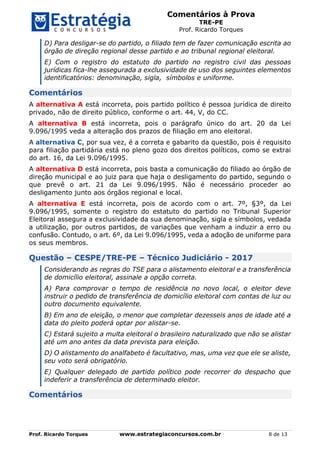 Comentários à Prova
TRE-PE
Prof. Ricardo Torques
Prof. Ricardo Torques www.estrategiaconcursos.com.br 8 de 13
D) Para desligar-se do partido, o filiado tem de fazer comunicação escrita ao
órgão de direção regional desse partido e ao tribunal regional eleitoral.
E) Com o registro do estatuto do partido no registro civil das pessoas
jurídicas fica-lhe assegurada a exclusividade de uso dos seguintes elementos
identificatórios: denominação, sigla, símbolos e uniforme.
Comentários
A alternativa A está incorreta, pois partido político é pessoa jurídica de direito
privado, não de direito público, conforme o art. 44, V, do CC.
A alternativa B está incorreta, pois o parágrafo único do art. 20 da Lei
9.096/1995 veda a alteração dos prazos de filiação em ano eleitoral.
A alternativa C, por sua vez, é a correta e gabarito da questão, pois é requisito
para filiação partidária está no pleno gozo dos direitos políticos, como se extrai
do art. 16, da Lei 9.096/1995.
A alternativa D está incorreta, pois basta a comunicação do filiado ao órgão de
direção municipal e ao juiz para que haja o desligamento do partido, segundo o
que prevê o art. 21 da Lei 9.096/1995. Não é necessário proceder ao
desligamento junto aos órgãos regional e local.
A alternativa E está incorreta, pois de acordo com o art. 7º, §3º, da Lei
9.096/1995, somente o registro do estatuto do partido no Tribunal Superior
Eleitoral assegura a exclusividade da sua denominação, sigla e símbolos, vedada
a utilização, por outros partidos, de variações que venham a induzir a erro ou
confusão. Contudo, o art. 6º, da Lei 9.096/1995, veda a adoção de uniforme para
os seus membros.
Questão – CESPE/TRE-PE – Técnico Judiciário - 2017
Considerando as regras do TSE para o alistamento eleitoral e a transferência
de domicílio eleitoral, assinale a opção correta.
A) Para comprovar o tempo de residência no novo local, o eleitor deve
instruir o pedido de transferência de domicílio eleitoral com contas de luz ou
outro documento equivalente.
B) Em ano de eleição, o menor que completar dezesseis anos de idade até a
data do pleito poderá optar por alistar-se.
C) Estará sujeito a multa eleitoral o brasileiro naturalizado que não se alistar
até um ano antes da data prevista para eleição.
D) O alistamento do analfabeto é facultativo, mas, uma vez que ele se aliste,
seu voto será obrigatório.
E) Qualquer delegado de partido político pode recorrer do despacho que
indeferir a transferência de determinado eleitor.
Comentários
 