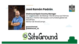 - Instalación de WP
- Lo que viene con WP por defecto, SSL/TLS,
- Primer consejo: seguridad, SG Security o iThemes Security
- SSL
- Herramientas, salud del sitio
- Rendimiento: plugins de optimización y WPO Tweaks
- Explicando SEO (pantallazo búsqueda)
- Explicando el snippet, ajustes generales, título del sitio y descripción corta
- Visibilidad en los motores de búsqueda (ajustes de lectura, robot.txt), acordarse de
quitarla, pantallazo del robot.txt antes y después (“hola mundo” ejemplo con búsqueda)
- Revisar “Ajustes de los enlaces permanentes” de WordPress
- Mapa del sitio XML, comentario de los Fernandos en WhatsApp
- Ajustes de lectura, “para cada entrada en el feed mostrar” con pantallazo
- Moderación de comentarios, afecta al SEO, palabras presentes en comentarios,
visibilidad de avatares
- Importancia del idioma del sitio
- Temas: filtrar temas “listo para accesibilidad” por los estándares web
- Personalización de temas, “tu página de entrada muestra”
- Imágenes, definir un texto alternativo no sólo por accesibilidad, sino por búsquedas.
También “relación del enlace” (33:31)y también en “menús”
- “i” contar palabras, profundidad del texto, contenido rico, imágenes, etc… Esquema del
documento con título, H1, H2…
- Visualizar los cambios para evitar el efecto ladrillo
s
José Ramón Padrón
@monchomad
@SiteGround_ES
SiteGround Spain Country Manager
Co-organizador de Meetup-WordCamp Las Palmas
Deputy y mentor del equipo comunidad global de
WordPress
Mentor de WordCamps
 