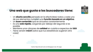 - Instalación de WP
- Lo que viene con WP por defecto, SSL/TLS,
- Primer consejo: seguridad, SG Security o iThemes Security
- SSL
- Herramientas, salud del sitio
- Rendimiento: plugins de optimización y WPO Tweaks
- Explicando SEO (pantallazo búsqueda)
- Explicando el snippet, ajustes generales, título del sitio y descripción corta
- Visibilidad en los motores de búsqueda (ajustes de lectura, robot.txt), acordarse de
quitarla, pantallazo del robot.txt antes y después (“hola mundo” ejemplo con búsqueda)
- Revisar “Ajustes de los enlaces permanentes” de WordPress
- Mapa del sitio XML, comentario de los Fernandos en WhatsApp
- Ajustes de lectura, “para cada entrada en el feed mostrar” con pantallazo
- Moderación de comentarios, afecta al SEO, palabras presentes en comentarios,
visibilidad de avatares
- Importancia del idioma del sitio
- Temas: filtrar temas “listo para accesibilidad” por los estándares web
- Personalización de temas, “tu página de entrada muestra”
- Imágenes, definir un texto alternativo no sólo por accesibilidad, sino por búsquedas.
También “relación del enlace” (33:31)y también en “menús”
- “i” contar palabras, profundidad del texto, contenido rico, imágenes, etc… Esquema del
documento con título, H1, H2…
- Visualizar los cambios para evitar el efecto ladrillo
s
Una web que gusta a los buscadores tiene:
- Un diseño sencillo pensado en la efectividad, todos y cada uno
de sus elementos cumplen una función basada en un objetivo.
- Un buen contenido que se actualiza constantemente
- Es una web rápida, cargando por debajo del segundo si es
posible
- Mantiene unos cánones de calidad en cuanto a aspectos del SEO
- Tiene versión móvil (salvo que tus estadísticas sugieran otra
cosa)
- …
Fuente: https://es.semrush.com/blog/guia-seo-off-page
 