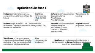 Optimización fase 1
Imágenes: redimensionamos,
comprimimos, atención al tipo de
fichero
Estáticos:
minimizamos
HTML, JS, CSS,
SVG
Software: últimas versiones
de plugins, tema,
WordPress y
WooCommerce
Video: Fuera del
hosting
Entorno: https, HTTP/2 + QUIC, versión de PHP,
activamos Gzip/Brotli, caché de navegador y CDN,
validación de caché.
Servidor: activamos caché
dinámica con las
exclusiones (carrito,
checkout,...), reducir
redirecciones
Plugins eliminar
plugins no usados
WordPress: nº de posts que se
muestran, deshabilita pingbacks,
optimizar nº de comentarios. Full
caché para páginas estáticas
Woo:
¿Revisiones de
productos?
Medimos en cada paso el rendimiento y
contamos con un tema rápido que se ajusta a
nuestras necesidades
 