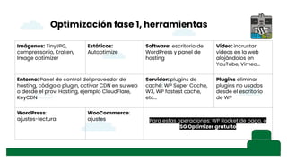 Optimización fase 1, herramientas
Imágenes: TinyJPG,
compressor.io, Kraken,
Image optimizer
Estáticos:
Autoptimize
Software: escritorio de
WordPress y panel de
hosting
Video: incrustar
vídeos en la web
alojándolos en
YouTube, Vimeo...
Entorno: Panel de control del proveedor de
hosting, código o plugin, activar CDN en su web
o desde el prov. Hosting, ejemplo CloudFlare,
KeyCDN
Servidor: plugins de
caché: WP Super Cache,
W3, WP fastest cache,
etc...
Plugins eliminar
plugins no usados
desde el escritorio
de WP
WordPress:
ajustes-lectura
WooCommerce:
ajustes Para estas operaciones: WP Rocket de pago, o
SG Optimizer gratuito
 