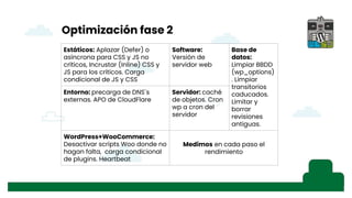 Optimización fase 2
Estáticos: Aplazar (Defer) o
asíncrona para CSS y JS no
críticos, Incrustar (Inline) CSS y
JS para los críticos. Carga
condicional de JS y CSS
Software:
Versión de
servidor web
Base de
datos:
Limpiar BBDD
(wp_options)
. Limpiar
transitorios
caducados.
Limitar y
borrar
revisiones
antiguas.
Entorno: precarga de DNS´s
externas. APO de CloudFlare
Servidor: caché
de objetos. Cron
wp a cron del
servidor
WordPress+WooCommerce:
Desactivar scripts Woo donde no
hagan falta, carga condicional
de plugins. Heartbeat
Medimos en cada paso el
rendimiento
 