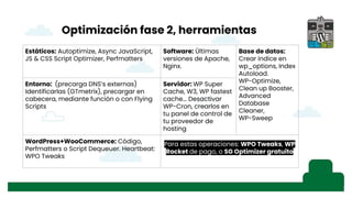 Optimización fase 2, herramientas
Estáticos: Autoptimize, Async JavaScript,
JS & CSS Script Optimizer, Perfmatters
Software: Últimas
versiones de Apache,
Nginx.
Base de datos:
Crear índice en
wp_options, Index
Autoload.
WP-Optimize,
Clean up Booster,
Advanced
Database
Cleaner,
WP-Sweep
Entorno: (precarga DNS’s externas)
Identificarlas (GTmetrix), precargar en
cabecera, mediante función o con Flying
Scripts
Servidor: WP Super
Cache, W3, WP fastest
cache... Desactivar
WP-Cron, crearlos en
tu panel de control de
tu proveedor de
hosting
WordPress+WooCommerce: Código,
Perfmatters o Script Dequeuer. Heartbeat:
WPO Tweaks
Para estas operaciones: WPO Tweaks, WP
Rocket de pago, o SG Optimizer gratuito
 