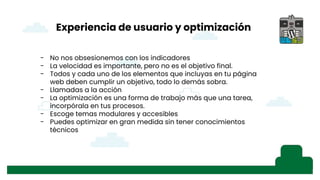 Experiencia de usuario y optimización
- No nos obsesionemos con los indicadores
- La velocidad es importante, pero no es el objetivo final.
- Todos y cada uno de los elementos que incluyas en tu página
web deben cumplir un objetivo, todo lo demás sobra.
- Llamadas a la acción
- La optimización es una forma de trabajo más que una tarea,
incorpórala en tus procesos.
- Escoge temas modulares y accesibles
- Puedes optimizar en gran medida sin tener conocimientos
técnicos
 