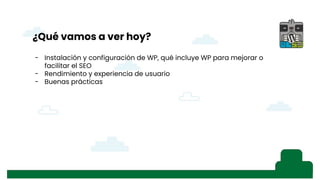 - Instalación de WP
- Lo que viene con WP por defecto, SSL/TLS,
- Primer consejo: seguridad, SG Security o iThemes Security
- SSL
- Herramientas, salud del sitio
- Rendimiento: plugins de optimización y WPO Tweaks
- Explicando SEO (pantallazo búsqueda)
- Explicando el snippet, ajustes generales, título del sitio y descripción corta
- Visibilidad en los motores de búsqueda (ajustes de lectura, robot.txt), acordarse de
quitarla, pantallazo del robot.txt antes y después (“hola mundo” ejemplo con búsqueda)
- Revisar “Ajustes de los enlaces permanentes” de WordPress
- Mapa del sitio XML, comentario de los Fernandos en WhatsApp
- Ajustes de lectura, “para cada entrada en el feed mostrar” con pantallazo
- Moderación de comentarios, afecta al SEO, palabras presentes en comentarios,
visibilidad de avatares
- Importancia del idioma del sitio
- Temas: filtrar temas “listo para accesibilidad” por los estándares web
- Personalización de temas, “tu página de entrada muestra”
- Imágenes, definir un texto alternativo no sólo por accesibilidad, sino por búsquedas.
También “relación del enlace” (33:31)y también en “menús”
- “i” contar palabras, profundidad del texto, contenido rico, imágenes, etc… Esquema del
documento con título, H1, H2…
- Visualizar los cambios para evitar el efecto ladrillo
s
¿Qué vamos a ver hoy?
- Instalación y configuración de WP, qué incluye WP para mejorar o
facilitar el SEO
- Rendimiento y experiencia de usuario
- Buenas prácticas
 