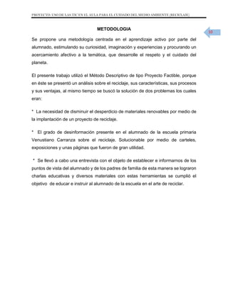 PROYECTO: USO DE LAS TIC EN EL AULA PARA EL CUIDADO DEL MEDIO AMBIENTE (RECICLAJE)

METODOLOGIA
Se propone una metodología centrada en el aprendizaje activo por parte del
alumnado, estimulando su curiosidad, imaginación y experiencias y procurando un
acercamiento afectivo a la temática, que desarrolle el respeto y el cuidado del
planeta.
El presente trabajo utilizó el Método Descriptivo de tipo Proyecto Factible, porque
en éste se presentó un análisis sobre el reciclaje, sus características, sus procesos
y sus ventajas, al mismo tiempo se buscó la solución de dos problemas los cuales
eran:
* La necesidad de disminuir el desperdicio de materiales renovables por medio de
la implantación de un proyecto de reciclaje.
* El grado de desinformación presente en el alumnado de la escuela primaria
Venustiano Carranza sobre el reciclaje. Solucionable por medio de carteles,
exposiciones y unas páginas que fueron de gran utilidad.
* Se llevó a cabo una entrevista con el objeto de establecer e informarnos de los
puntos de vista del alumnado y de los padres de familia de esta manera se lograron
charlas educativas y diversos materiales con estas herramientas se cumplió el
objetivo de educar e instruir al alumnado de la escuela en el arte de reciclar.

10

 