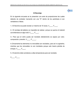 PROYECTO: USO DE LAS TIC EN EL AULA PARA EL CUIDADO DEL MEDIO AMBIENTE (RECICLAJE)

14

El Reciclaje
En la siguiente encuesta se te presentan una serie de proposiciones las cuales
deberás de contestar marcando con una "X" dentro de los paréntesis si son
verdaderas o falsas.
1.- El Aluminio se puede reciclar un máximo de 10 veces. V____. F____.
2.- El reciclaje del plástico es imposible de realizar, porque se quema el material
convirtiéndose en algo inútil. V____. F____.
3.- Para que el vidrio pueda ser reciclado debidamente se separa por color,
composición y tamaño. V____. F_____.
4.-Únicamente los elementos no renovables son reciclados, para así no agotarlos,
mientras que los renovables no son reciclados porque solo traería pérdida de
energía. V____. F____.
5.- El aluminio debe someterse a altas temperaturas para ser reciclado.
V____. F____

 