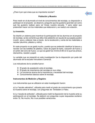 PROYECTO: USO DE LAS TIC EN EL AULA PARA EL CUIDADO DEL MEDIO AMBIENTE (RECICLAJE)

¿Para ti por qué crees que es importante reciclar?
Población y Muestra
Para medir en el alumnado el nivel de conocimientos del reciclaje, su disposición a
participar en el proyecto se observó y pregunto que les gustaría aprender así como
qué les gustaría realizar para ver limpia nuestra escuela. Y para saber que
pretendían hacer con los materiales que elaboraron y se realizó una votación.
La inversión.
Se diseñó un sistema para incentivar la participación de los alumnos en el proyecto
de reciclaje, se les comentó que ellos más adelante con ayuda de sus papás pueden
invertir poco y obtener más a través de la recolección y venta de los materiales a
reciclar (aluminio, plástico y vidrio).
En este proyecto no se gastó mucho, puesto que se pretendió clasificar la basura y
reciclar con las botellas de plástico, tubos de papel de baño, cascarón de huevo y
el cartón del cono de huevo. Lo que se gastó fue mínimo $ 80 en lo que fue pintura,
diamantina, resistol y papel.
La variable que se presentó en esta investigación fue la disposición por parte del
alumnado de la escuela Venustiano Carranza.
Los indicadores de la variable fueron:





El grado de aceptación ante el reciclaje.
El grado de importancia del reciclaje en sus vidas.
La conciencia acerca de la importancia y necesidad del reciclaje.
Conocimientos básicos sobre el reciclaje.

Instrumentos de Medición y Registro
Los instrumentos que se utilizaron en esta investigación fueron:
a) La "escala valorativa", utilizada para medir el grado de conocimiento que poseía
la muestra sobre el reciclaje, con preguntas de: Verdadero o Falso.
b) La “escala de actitudes”, utilizada para medir la disposición de la muestra ante su
participación en el reciclaje. Se elaboró con preguntas cuyas respuestas oscilaron
entre: Sí, No mucho, No o sus posibles variaciones.

16

 