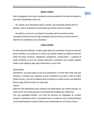 PROYECTO: USO DE LAS TIC EN EL AULA PARA EL CUIDADO DEL MEDIO AMBIENTE (RECICLAJE)

RESULTADOS

17

Esta investigación tuvo como resultado la exitosa realización de todos los objetivos
que fueron planteados, dado que:
Se analizó cuán dispuestos están a reciclar, qué materiales podrían traer al
plantel y cuál es el grado de conocimiento que tienen sobre el reciclaje.
ra la escuela primaria
Venustiano Carranza que fue algo importante para los niños ya que les llamó la
atención los materiales que se reciclaron.
CONCLUSIÓN
En este proyecto realizado, nuestro grupo llego a la conclusión de que es hermoso
poder contribuir y ser parte de un equipo que intenta mejorar la calidad de vida de
todos los seres humanos, respetando, protegiendo, conservando y cuidando el
medio ambiente ya que de nosotros depende si queremos que nuestro planeta
acabe o que hagamos algo para conservarlo un poco más.

Aprendizajes:
Aprendimos, que para lograr lo que nos proponemos, no hace falta nada más que
iniciativa y voluntad, hoy, sabemos la gran importancia que tiene cuidar el medio
donde vivimos, y de hoy en adelante esto lo haremos un estilo de vida, que debemos
llevar a cabo todos los días y en todo lugar.
Logros:
Nada fue más satisfactorio para nosotros que poder lograr que nuestra escuela se
viera mucho muy limpia gracias a la campaña del reciclaje que realizamos.
Fue muy agradable también, ver como los alumnos se integraban en nuestro
proyecto, aprendiendo de él, y tomándolo como un estilo de vida, concientizándose
y preocupándose por cuidar el medio al que pertenecemos y en el que vivimos.

 