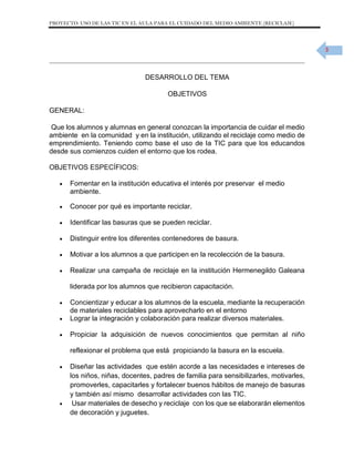 PROYECTO: USO DE LAS TIC EN EL AULA PARA EL CUIDADO DEL MEDIO AMBIENTE (RECICLAJE)

3

DESARROLLO DEL TEMA
OBJETIVOS
GENERAL:
Que los alumnos y alumnas en general conozcan la importancia de cuidar el medio
ambiente en la comunidad y en la institución, utilizando el reciclaje como medio de
emprendimiento. Teniendo como base el uso de la TIC para que los educandos
desde sus comienzos cuiden el entorno que los rodea.
OBJETIVOS ESPECÍFICOS:


Fomentar en la institución educativa el interés por preservar el medio
ambiente.



Conocer por qué es importante reciclar.



Identificar las basuras que se pueden reciclar.



Distinguir entre los diferentes contenedores de basura.



Motivar a los alumnos a que participen en la recolección de la basura.



Realizar una campaña de reciclaje en la institución Hermenegildo Galeana
liderada por los alumnos que recibieron capacitación.




Concientizar y educar a los alumnos de la escuela, mediante la recuperación
de materiales reciclables para aprovecharlo en el entorno
Lograr la integración y colaboración para realizar diversos materiales.



Propiciar la adquisición de nuevos conocimientos que permitan al niño
reflexionar el problema que está propiciando la basura en la escuela.





Diseñar las actividades que estén acorde a las necesidades e intereses de
los niños, niñas, docentes, padres de familia para sensibilizarles, motivarles,
promoverles, capacitarles y fortalecer buenos hábitos de manejo de basuras
y también así mismo desarrollar actividades con las TIC.
Usar materiales de desecho y reciclaje con los que se elaborarán elementos
de decoración y juguetes.

 