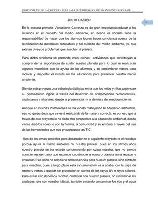 PROYECTO: USO DE LAS TIC EN EL AULA PARA EL CUIDADO DEL MEDIO AMBIENTE (RECICLAJE)

JUSTIFICACIÓN
En la escuela primaria Venustiano Carranza es de gran importancia educar a los
alumnos en el cuidado del medio ambiente, en donde el docente tiene la
responsabilidad de hacer que los alumnos logren hacer conciencia acerca de la
reutilización de materiales reciclables y del cuidado del medio ambiente, ya que
existen diversos problemas que asechan al planeta.
Para dicho problema se pretende crear ciertas actividades que contribuyan a
comprender la importancia de cuidar nuestro planeta para lo cual se realizaran
algunos materiales con la ayuda de los alumnos y se presentaran videos para
motivar y despertar el interés en los educandos para preservar nuestro medio
ambiente.
Siendo este proyecto una estrategia didáctica en la que los niños y niñas potencian
su pensamiento lógico, a través del desarrollo de competencias comunicativas,
ciudadanas y laborales, desde la preservación y la defensa del medio ambiente.
Aunque en muchas instituciones se ha venido manejando la educación ambiental,
eso no quiere decir que se esté realizando de la manera correcta, es por eso que a
través de este proyecto le he dado otra perspectiva a la educación ambiental, desde
varios ámbitos como lo son la familia, la comunidad y su entorno a través del uso
de las herramientas que nos proporcionan las TIC.
Uno de los temas centrales para desarrollar en el siguiente proyecto es el reciclaje
porque ayuda al medio ambiente de nuestro planeta, pues en los últimos años
nuestro planeta se ha estado contaminando por culpa nuestra, que no somos
conscientes del daño que estamos causándole a nuestro planeta al no reciclar y
ensuciar. Este daño no solo tiene consecuencias para nuestro planeta, sino también
para nosotros, pues a largo plazo esta contaminación va a acabar con la capa de
ozono y vamos a quedar sin protección en contra de los rayos UV o rayos solares.
Para evitar esto debemos reciclar, colaborar con nuestro planeta, no contaminar las
ciudades, que son nuestro hábitat, también evitando contaminar los ríos y el agua

4

 