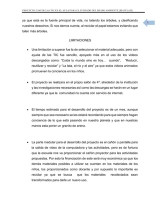 PROYECTO: USO DE LAS TIC EN EL AULA PARA EL CUIDADO DEL MEDIO AMBIENTE (RECICLAJE)

ya que esta es la fuente principal de vida, no talando los árboles, y clasificando
nuestros desechos; Si nos damos cuenta, al reciclar el papel estamos evitando que
talen más árboles.
LIMITACIONES


Una limitación a superar fue la de seleccionar el material adecuado, pero con
ayuda de las TIC fue sencillo, apoyado más en el uso de los videos
descargados como: “Cuida tu mundo sino es hoy… cuando”,

“Reducir,

reutilizar y reciclar” y “La lata, el río y el aire” ya que estos videos animados
promueven la conciencia en los niños.


El proyecto se realizara en el propio salón de 4º, alrededor de la institución
y las investigaciones necesarias así como las descargas se harán en un lugar
diferente ya que la comunidad no cuenta con servicio de internet.



El tiempo estimado para el desarrollo del proyecto es de un mes, aunque
siempre que sea necesario se les estará recordando para que siempre hagan
conciencia de lo que está pasando en nuestro planeta y que en nuestras
manos esta poner un granito de arena.



La parte medular para el desarrollo del proyecto es el cañón o pantalla para
la salida de video de la computadora y las actividades, pero es de fortuna
que la escuela nos va proporcionar el cañón proyector para las actividades
propuestas. Por esto la financiación de este será muy económica ya que los
demás materiales posibles a utilizar se cuentan en los materiales de los
niños, los proporcionados como docente y por supuesto lo importante es
reciclar ya que se busca

que los materiales

transformados para darle un nuevo uso.

recolectados sean

5

 