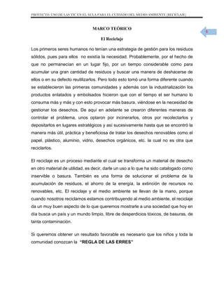 PROYECTO: USO DE LAS TIC EN EL AULA PARA EL CUIDADO DEL MEDIO AMBIENTE (RECICLAJE)

MARCO TEÓRICO
El Reciclaje
Los primeros seres humanos no tenían una estrategia de gestión para los residuos
sólidos, pues para ellos no existía la necesidad. Probablemente, por el hecho de
que no permanecían en un lugar fijo, por un tiempo considerable como para
acumular una gran cantidad de residuos y buscar una manera de deshacerse de
ellos o en su defecto reutilizarlos. Pero todo esto tomó una forma diferente cuando
se establecieron las primeras comunidades y además con la industrialización los
productos enlatados y embolsados hicieron que con el tiempo el ser humano lo
consuma más y más y con esto provocar más basura, viéndose en la necesidad de
gestionar los desechos. De aquí en adelante se crearon diferentes maneras de
controlar el problema, unos optaron por incinerarlos, otros por recolectarlos y
depositarlos en lugares estratégicos y así sucesivamente hasta que se encontró la
manera más útil, práctica y beneficiosa de tratar los desechos renovables como el
papel, plástico, aluminio, vidrio, desechos orgánicos, etc. la cual no es otra que
reciclarlos.
El reciclaje es un proceso mediante el cual se transforma un material de desecho
en otro material de utilidad, es decir, darle un uso a lo que ha sido catalogado como
inservible o basura. También es una forma de solucionar el problema de la
acumulación de residuos, el ahorro de la energía, la extinción de recursos no
renovables, etc. El reciclaje y el medio ambiente se llevan de la mano, porque
cuando nosotros reciclamos estamos contribuyendo al medio ambiente, el reciclaje
da un muy buen aspecto de lo que queremos mostrarle a una sociedad que hoy en
día busca un país y un mundo limpio, libre de desperdicios tóxicos, de basuras, de
tanta contaminación.
Si queremos obtener un resultado favorable es necesario que los niños y toda la
comunidad conozcan la “REGLA DE LAS ERRES”

6

 