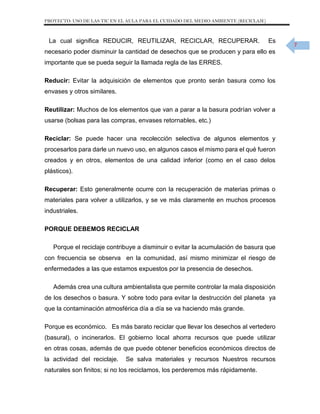 PROYECTO: USO DE LAS TIC EN EL AULA PARA EL CUIDADO DEL MEDIO AMBIENTE (RECICLAJE)

La cual significa REDUCIR, REUTILIZAR, RECICLAR, RECUPERAR.

Es

necesario poder disminuir la cantidad de desechos que se producen y para ello es
importante que se pueda seguir la llamada regla de las ERRES.
Reducir: Evitar la adquisición de elementos que pronto serán basura como los
envases y otros similares.
Reutilizar: Muchos de los elementos que van a parar a la basura podrían volver a
usarse (bolsas para las compras, envases retornables, etc.)
Reciclar: Se puede hacer una recolección selectiva de algunos elementos y
procesarlos para darle un nuevo uso, en algunos casos el mismo para el qué fueron
creados y en otros, elementos de una calidad inferior (como en el caso delos
plásticos).
Recuperar: Esto generalmente ocurre con la recuperación de materias primas o
materiales para volver a utilizarlos, y se ve más claramente en muchos procesos
industriales.
PORQUE DEBEMOS RECICLAR
Porque el reciclaje contribuye a disminuir o evitar la acumulación de basura que
con frecuencia se observa en la comunidad, así mismo minimizar el riesgo de
enfermedades a las que estamos expuestos por la presencia de desechos.
Además crea una cultura ambientalista que permite controlar la mala disposición
de los desechos o basura. Y sobre todo para evitar la destrucción del planeta ya
que la contaminación atmosférica día a día se va haciendo más grande.
Porque es económico. Es más barato reciclar que llevar los desechos al vertedero
(basural), o incinerarlos. El gobierno local ahorra recursos que puede utilizar
en otras cosas, además de que puede obtener beneficios económicos directos de
la actividad del reciclaje.

Se salva materiales y recursos Nuestros recursos

naturales son finitos; si no los reciclamos, los perderemos más rápidamente.

7

 