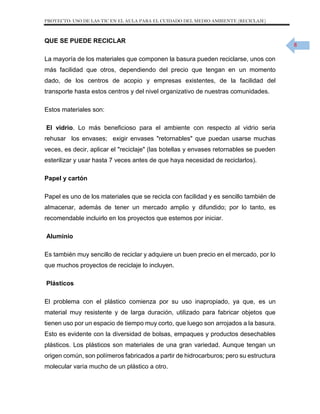 PROYECTO: USO DE LAS TIC EN EL AULA PARA EL CUIDADO DEL MEDIO AMBIENTE (RECICLAJE)

QUE SE PUEDE RECICLAR
La mayoría de los materiales que componen la basura pueden reciclarse, unos con
más facilidad que otros, dependiendo del precio que tengan en un momento
dado, de los centros de acopio y empresas existentes, de la facilidad del
transporte hasta estos centros y del nivel organizativo de nuestras comunidades.
Estos materiales son:
El vidrio. Lo más beneficioso para el ambiente con respecto al vidrio seria
rehusar los envases; exigir envases "retornables" que puedan usarse muchas
veces, es decir, aplicar el "reciclaje" (las botellas y envases retornables se pueden
esterilizar y usar hasta 7 veces antes de que haya necesidad de reciclarlos).
Papel y cartón
Papel es uno de los materiales que se recicla con facilidad y es sencillo también de
almacenar, además de tener un mercado amplio y difundido; por lo tanto, es
recomendable incluirlo en los proyectos que estemos por iniciar.
Aluminio
Es también muy sencillo de reciclar y adquiere un buen precio en el mercado, por lo
que muchos proyectos de reciclaje lo incluyen.
Plásticos
El problema con el plástico comienza por su uso inapropiado, ya que, es un
material muy resistente y de larga duración, utilizado para fabricar objetos que
tienen uso por un espacio de tiempo muy corto, que luego son arrojados a la basura.
Esto es evidente con la diversidad de bolsas, empaques y productos desechables
plásticos. Los plásticos son materiales de una gran variedad. Aunque tengan un
origen común, son polímeros fabricados a partir de hidrocarburos; pero su estructura
molecular varía mucho de un plástico a otro.

8

 