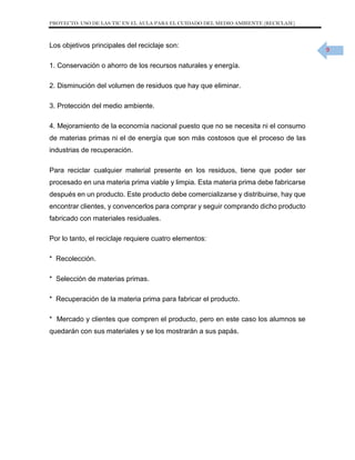 PROYECTO: USO DE LAS TIC EN EL AULA PARA EL CUIDADO DEL MEDIO AMBIENTE (RECICLAJE)

Los objetivos principales del reciclaje son:
1. Conservación o ahorro de los recursos naturales y energía.
2. Disminución del volumen de residuos que hay que eliminar.
3. Protección del medio ambiente.
4. Mejoramiento de la economía nacional puesto que no se necesita ni el consumo
de materias primas ni el de energía que son más costosos que el proceso de las
industrias de recuperación.
Para reciclar cualquier material presente en los residuos, tiene que poder ser
procesado en una materia prima viable y limpia. Esta materia prima debe fabricarse
después en un producto. Este producto debe comercializarse y distribuirse, hay que
encontrar clientes, y convencerlos para comprar y seguir comprando dicho producto
fabricado con materiales residuales.
Por lo tanto, el reciclaje requiere cuatro elementos:
* Recolección.
* Selección de materias primas.
* Recuperación de la materia prima para fabricar el producto.
* Mercado y clientes que compren el producto, pero en este caso los alumnos se
quedarán con sus materiales y se los mostrarán a sus papás.

9

 