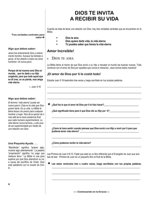 DIOS TE INVITA
A RECIBIR SU VIDA
Cuando se trata de tener una relación con Dios, hay tres verdades centrales que se encuentran en la
Biblia:
• Dios te ama
• Dios quiere darte vida, la vida eterna
• Tú puedes saber que tienes la vida eterna
Amor Increíble!
 DIOS TE AMA
La Biblia llama al hecho de que Dios envió a su Hijo a rescatar al mundo las buenas nuevas. Todo
comenzó con el amor de Dios por aquellos que nunca lo merecían...esos somos todos nosotros!
¡El amor de Dios por ti le costó todo!
Estudia Juan 3:16 leyéndolo tres veces y luego escríbelo en tus propias palabras.
_________________________________________________________________________________
_________________________________________________________________________________
_________________________________________________________________________________
 ¿Qué fue lo que el amor de Dios por ti le hizo hacer?______________________________
¿Qué significado tiene para ti que Dios dió su Hijo por ti?__________________________
____________________________________________________________________________
____________________________________________________________________________
¿Cómo te hace sentir cuando piensas que Dios envió a su Hijo a morir por ti para que
pudieras tener vida eterna? ___________________________________________________
_____________________________________________________________________________
¿Cómo podemos recibir la vida eterna?
_____________________________________________________________________________
Lee Primera de Juan 4:9-10. Fíjate que este es un libro diferente que el Evangelio de Juan que aca-
bas de leer. Primera de Juan es un pequeño libro al final de la Biblia.
 Lee estos versículos tres o cuatro veces, luego escríbelos con tus propias palabras.
____________________________________________________________________________
____________________________________________________________________________
____________________________________________________________________________
—– Comenzando en la Gracia—–
Tres verdades centrales para
saber
Algo que debes saber:
Jesús fue enteramente Dios y entera-
mente hombre. Aunque fue tentado a
pecar, él fue distinto a todos los otros
hombres—él nunca pecó.
Porque de tal manera amó Dios al
mundo, que ha dado a su Hijo
unigénito, para que todo aquel que
en él cree, no se pierda, mas tenga
vida eterna.
— Juan 3:16
Algo que debes saber:
El término “vida eterna” puede ser
nuevo para ti. Esta es la vida que Dios
quiere darte. Es su vida. La Biblia le
llama tesoro sin precio para cualquier
hombre o mujer. Nos da la opción de ir
mas allá de la mera existencia final
que cada humano experimentará. La
vida eterna nunca termina, y solo pue-
de ser experimentada por medio de
una relación con Dios.
Una Pequeña Ayuda . . .
“Manifestar” significa “aclarar algo,
mostrar algo abiertamente”. La palabra
“propiciación” significa “un pago que
restaura favor.” La Biblia lo usa para
explicar por qué Dios abandonó su ira,
a causa del sacrificio de Cristo. Dios
está satisfecho con la muerte de Cris-
to.
4
 
