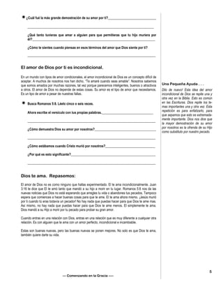 ¿Cuál fué la más grande demostración de su amor por ti?_____________________________
____________________________________________________________________________
¿Qué tanto tuvieras que amar a alguien para que permitieras que tu hijo muriera por
él?__________________________________________________________________________
¿Cómo te sientes cuando piensas en esos términos del amor que Dios siente por ti?
_____________________________________________________________________________
El amor de Dios por ti es incondicional.
En un mundo con tipos de amor condicionales, el amor incondicional de Dios es un concepto difícil de
aceptar. A muchos de nosotros nos han dicho, “Te amaré cuando seas amable”. Nosotros sabemos
que somos amados por muchas razones, tal vez porque parecemos inteligentes, buenos o atractivos
a otros. El amor de Dios no depende de estas cosas. Su amor es el tipo de amor que necesitamos.
Es un tipo de amor a pesar de nuestras fallas.
 Busca Romanos 5:8. Léelo cinco o seis veces.
Ahora escribe el versículo con tus propias palabras._______________________________
_____________________________________________________________________________
¿Cómo demuestra Dios su amor por nosotros?_____________________________________
_____________________________________________________________________________
¿Cómo estábamos cuando Cristo murió por nosotros?______________________________
¿Por qué es esto significante?___________________________________________________
_____________________________________________________________________________
Dios te ama. Repasemos:
El amor de Dios no es como ninguno que hallas experimentado. El te ama incondicionalmente. Juan
3:16 te dice que El te amó tanto que mandó a su hijo a morir en tu lugar. Romanos 5:8 nos da las
nuevas noticias que Dios no está esperando que arregles tu vida o abandones tus pecados. Tampoco
espera que comiences a hacer buenas cosas para que te ame. El te ama ahora mismo. ¡Jesús murió
por ti cuando tú eras todavía un pecador! No hay nada que puedas hacer para que Dios te ame mas.
Así mismo, no hay nada que puedas hacer para que Dios te ame menos. El simplemente te ama.
Dios mandó a su Hijo a morir por tu pecado para probar su gran amor.
Cuando entras en una relación con Dios, entras en una relación que es muy diferente a cualquier otra
relación. Es con alguien que te ama con un amor perfecto, incondicional e incambiable.
Estas son buenas nuevas, pero las buenas nuevas se ponen mejores. No solo es que Dios te ama,
también quiere darte su vida.
— Comenzando en la Gracia —–
Una Pequeña Ayuda . . .
Dilo de nuevo! Esta idea del amor
incondicional de Dios se repite una y
otra vez en la Biblia. Esto es común
en las Escrituras. Dios repite los te-
mas importantes una y otra vez. Esta
repetición es para enfatizarlo, para
que sepamos que esto es extremada-
mente importante. Dios nos dice que
la mayor demostración de su amor
por nosotros es la ofrenda de su Hijo
como substituto por nuestro pecado.
5
 