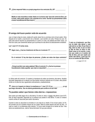  ¿Cómo responde Pablo a su propia pregunta en los versículos 38 y 39? ______________
____________________________________________________________________________
Medita en esta maravillosa verdad. Nada en el universo está fuera del control de Dios; por
lo tanto, nada puede separar a los creyentes de su amor. Escribe tus pensamientos sobre
el amor incondicional de Dios hacia tí.____________________________________________
_____________________________________________________________________________
_____________________________________________________________________________
El amigo del buen pastor está de acuerdo
Juan, el mejor amigo de Jesús, estaba allí cuando Jesús hizo su promesa como el buen pastor. Años
después de la muerte y resurrección de su Salvador, Juan escribió una carta, Primera de Juan. En
esta corta carta él resumió sus pensamientos en cuanto a la vida y las palabras del Señor Jesús. ¡Al
final de la carta Juan claramente declaró que la promesa de vida eterna es absolutamente verdadera!
Lee 1 Juan 5:11-13 varias veces.
 Según Juan, ¿ Cual es el testimonio de Dios en el versículo 11? ______________________
_____________________________________________________________________________
En el versículo 12 hay dos tipos de personas. ¿Cuáles son estos dos tipos contrarios?
_____________________________________________________________________________
_____________________________________________________________________________
¿Porqué escribió Juan estas palabras? Mira el versículo 13. ¿Cuál es la promesa
incondicional a todos aquellos que creen en Jesucristo?___________________________
_____________________________________________________________________________
_____________________________________________________________________________
La última parte del versículo 13 muestra la importancia de saber que tenemos vida eterna. Aquellos
que están asegurados en su relación con Dios podrán continuar creyendo en él. Es decir, ellos podrán
confiar en él cada día más, siguiéndole continuamente y obedientemente.
 Llena en el espacio en blanco la enseñanza en 1 Juan 5:13: Si yo______________, yo sé
que tengo vida eterna. Eso me alienta grandemente para confiar en él aún más!
Tú puedes saber que tienes vida eterna—repasemos:
Dios quiere que estés seguro de tu vida eterna. Si crees en Jesús, tú tienes vida eterna (Juan 6:47).
Esto se llama seguridad. Seguridad es la confianza que posees la vida eterna. Tú eres un cristiano
cuando confías en Jesucristo para recibir vida eterna.
Cuando tú crees en Jesucristo te conviertes en una oveja de su rebaño. El es el buen pastor. Su Pa-
dre promete que él no perderá ninguna de sus ovejas. Nada te puede separar del amor de Dios. Al
creer en Jesús, tú le perteneces para siempre. Tú nunca serás arrojado de la familia de Dios. Vida
eterna es exactamente eso...eterna. Nunca terminará. Es tuya para siempre.
—– Comenzando en la Gracia —–
Y este es el testimonio: que Dios
nos ha dado vida eterna; y esta
vida está en su Hijo. El que tiene al
Hijo, tiene la vida; el que no tiene
al Hijo de Dios no tiene la vida.
Estas cosas os he escrito a voso-
tros que creéis en el nombre del
Hijo de Dios, para que sepáis que
tenéis vida eterna, y para que cre-
áis en el nombre del Hijo de Dios.
—1 Juan 5:11-13
 