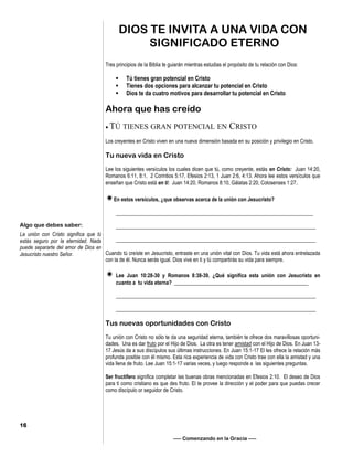 Tres principios de la Biblia te guiarán mientras estudias el propósito de tu relación con Dios:
• Tú tienes gran potencial en Cristo
• Tienes dos opciones para alcanzar tu potencial en Cristo
• Dios te da cuatro motivos para desarrollar tu potencial en Cristo
Ahora que has creído
 TÚ TIENES GRAN POTENCIAL EN CRISTO
Los creyentes en Cristo viven en una nueva dimensión basada en su posición y privilegio en Cristo.
Tu nueva vida en Cristo
Lee los siguientes versículos los cuales dicen que tú, como creyente, estás en Cristo: Juan 14:20,
Romanos 6:11, 8:1, 2 Corintios 5:17, Efesios 2:13, 1 Juan 2:6, 4:13. Ahora lee estos versículos que
enseñan que Cristo está en ti: Juan 14:20, Romanos 8:10, Gálatas 2:20, Colosenses 1:27.
En estos versículos, ¿que observas acerca de la unión con Jesucristo?
___________________________________________________________________________
____________________________________________________________________________
____________________________________________________________________________
Cuando tú creíste en Jesucristo, entraste en una unión vital con Dios. Tu vida está ahora entrelazada
con la de él. Nunca serás igual. Dios vive en ti y tú compartirás su vida para siempre.
 Lee Juan 10:28-30 y Romanos 8:38-39. ¿Qué significa esta unión con Jesucristo en
cuanto a tu vida eterna? ___________________________________________________
____________________________________________________________________________
____________________________________________________________________________
Tus nuevas oportunidades con Cristo
Tu unión con Cristo no sólo te da una seguridad eterna, también te ofrece dos maravillosas oportuni-
dades. Una es dar fruto por el Hijo de Dios. La otra es tener amistad con el Hijo de Dios. En Juan 13-
17 Jesús da a sus discípulos sus últimas instrucciones. En Juan 15:1-17 El les ofrece la relación más
profunda posible con él mismo. Esta rica experiencia de vida con Cristo trae con ella la amistad y una
vida llena de fruto. Lee Juan 15:1-17 varias veces, y luego responde a las siguientes preguntas.
Ser fructífero significa completar las buenas obras mencionadas en Efesios 2:10. El deseo de Dios
para ti como cristiano es que des fruto. El te provee la dirección y el poder para que puedas crecer
como discípulo or seguidor de Cristo.
DIOS TE INVITA A UNA VIDA CON
SIGNIFICADO ETERNO
—– Comenzando en la Gracia —–
Algo que debes saber:
La unión con Cristo significa que tú
estás seguro por la eternidad. Nada
puede separarte del amor de Dios en
Jesucristo nuestro Señor.
16
 