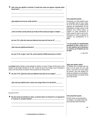  ¿Qué crees que significa el versículo 5 cuando dice Jesús que algunos creyentes darán
mucho fruto?_______________________________________________________________
_____________________________________________________________________________
_____________________________________________________________________________
¿Qué significa dar fruto por el Hijo de Dios?________________________________________
_____________________________________________________________________________
_____________________________________________________________________________
¿Cómo te sientes cuando piensas que el Hijo de Dios te pide que hagas su trabajo? _____
_____________________________________________________________________________
Lee Juan 15:4. ¿Qué dice Jesús que debemos hacer para dar fruto por él? _________
_____________________________________________________________________________
¿Qué crees que significa permanecer? __________________________________________
_____________________________________________________________________________
Lee Juan 15:10, y luego 1 Juan 3:24. ¿Cómo describe la Biblia permanecer en Cristo?
_____________________________________________________________________________
_____________________________________________________________________________
La amistad significa disfrutar a toda capacidad tu relación con Jesús. El deseo de Dios para ti como
cristiano es que tengas intimidad con su Hijo. A pesar de que él no te obliga a que te acerques a
Jesús, él te invita a tener una relación íntima y personal con el Hijo de Dios.
 Lee Juan 15:14. ¿Qué dice Jesús que debemos hacer para ser sus amigos?_________
_____________________________________________________________________________
¿Qué crees que significa tener a Jesús como amigo íntimo en la vida diaria?_________
_____________________________________________________________________________
_____________________________________________________________________________
Lee Juan 15:15-17.
 Hay dos marcas de amistad con Jesús. La primera está en el versículo 15, y la segunda en
el versículo 16. ¿Puedes hallarlas? ______________________________________________
_____________________________________________________________________________
_____________________________________________________________________________
—– Comenzando en la Gracia —–
Una pequeña ayuda . . .
Permanecer con Cristo significa morar
en tranquilidad, estar en casa y relaja-
do con él. Eso solo es posible cuando
seguimos sus mandamientos. No hay
tranquilidad en el hogar cuando no hay
harmonía. De la misma manera, un
cristiano no puede permanecer en
Cristo cuando no hace lo que él dice.
Permanecer en Cristo es obedecer su
voluntad, sus mandamientos en la
Biblia.
Y el que guarda sus mandamientos
permanece en Dios, y Dios en él. Y
en esto sabemos que él permanece
en nosotros, por el Espíritu que nos
ha dado.
—1 John 3:24
Algo que debes saber:
El requisito para la amistad está muy
claro. La fe en Jesús nos da la vida
eterna ( Juan 6:47) y él nunca dejará
de amarnos. Pero sólo aquellos cre-
yentes que obedecen sus mandamien-
tos experimentarán una relación íntima
con el Hijo de Dios.
Una pequeña ayuda . . .
El Señor revela sus pensamientos a
sus amigos, y sus amigos darán fruto
que durará para toda la eternidad.
17
 