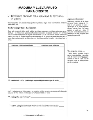 ¡MADURA Y LLEVA FRUTO
PARA CRISTO!
 TIENES DOS OPCIONES PARA ALCANZAR TU POTENCIAL
EN CRISTO
Madurez espiritual es tu elección. Sólo aquellos creyentes que eligen crecer experimentarán el máximo
potencial en Cristo.
Madurez espiritual—tu elección
Como cada creyente, tú debes decidir qué tipo de cristiano quieres ser: un cristiano maduro que da mu-
cho fruto, o un cristiano bebé que da poco fruto. Leemos de estos dos tipos de creyentes en 1 Corintios
2:14-3:5. La madurez espiritual del creyente está descrita en 2:15-16. Esta madurez viene de una relación
madura con Cristo. El creyente bebé de 3:1-4 simplemente no ha crecido. Lee estos versículos tres (3)
veces. Mientras lees, escribe las diferencias entre el cristiano espiritual o maduro y el cristiano bebé o
carnal.
 Lee versículos 2:14-15. ¿Qué dice que la persona espiritual será capaz de hacer?_______
_____________________________________________________________________________
_____________________________________________________________________________
Lee 3:1 cuidadosamente. Pablo regañó a los creyentes corintios porque no les pudo enseñar las cosas
profundas de Dios. Todavía eran bebés en su fe. Pero eran bebés en Cristo.
 ¿Qué significa estar “en Cristo”? ______________________________________________
_____________________________________________________________________________
Lee 3:1-5. ¿Qué palabra además de “bebé” describe esos cristianos inmaduros? _______
____________________________________________________________________________
—– Comenzando en la Gracia —–
Algo que debes saber:
Una tercera categoría de ser huma-
nos es el hombre natural de 2:14.
Esta es una persona no salva—
alguien que no ha nacido espiritual-
mente al creer en Cristo. Esta misma
palabra es usada en Judas 19
(traducida sensual) indicando a una
persona que no tiene el Espíritu (mira
también Romanos 8:9).
Una pequeña ayuda . . .
“Carnal” significa mundano o de la
carne. Implica debilidad o ser obsti-
nado. El cristiano carnal decide per-
manecer un bebé en Cristo. El o ella
se rehusa tomar las responsabilida-
des de la madurez.
19
Cristiano Espiritual o Maduro Cristiano Bebé o Carnal
 
