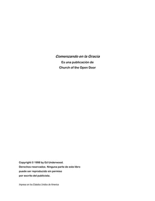 Comenzando en la Gracia
Es una publicación de
Church of the Open Door
Copyright © 1998 by Ed Underwood.
Derechos reservados. Ninguna parte de este libro
puede ser reproducido sin permiso
por escrito del publicista.
Impreso en los Estados Unidos de America
 