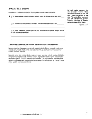 El Poder de la Oración
Filipenses 4:6-7 te enseña un poderoso antídoto para la ansiedad. Léelo cinco veces.
 ¿Qué deberías hacer cuando te sientes ansioso acerca de circunstancias de la vida?_____
______________________________________________________________________________
¿Qué promete Dios a aquellos que traen sus pensamientos de ansiedad a él? __________
______________________________________________________________________________
¿Qué tienes que traer al trono de gracia de Dios ahora? Específicamente, ¿en que área de
tu vida sientes más ansiedad? ___________________________________________________
______________________________________________________________________________
______________________________________________________________________________
Tú hablas con Dios por medio de la oración—repasemos:
La comunicación es vital para el crecimiento de cualquier relación. Dios ha provisto la oración como
medio de comunicación directa con él a través de Jesucristo. La Escritura nos alienta a derramar
nuestros corazones ante Dios.
La oración no nos debe intimidar. Jesús, nuestro gran sumo sacerdote, entiende nuestras debilidades.
El espera nuestras peticiones de oración en su trono de gracia. El nos ama y quiere escuchar cada
pensamiento nuestro. La oración nos puede librar del miedo y las preocupaciones, porque estamos
hablando con Dios acerca de nuestras vidas. Recuerda que él es perfectamente fiel y fuerte. Y nunca
olvides que él te ama incondicionalmente.
—– Comenzando en la Gracia —–
Por nada estéis afanosos, sino
sean conocidas vuestras peticio-
nes delante de Dios en toda ora-
ción y ruego, con acción de gra-
cias. Y la paz de Dios, que sobre-
pasa todo entendimiento, guardará
vuestros corazones y vuestros
pensamientos en Cristo Jesús.
—Filipenses 4:6-7
33
 