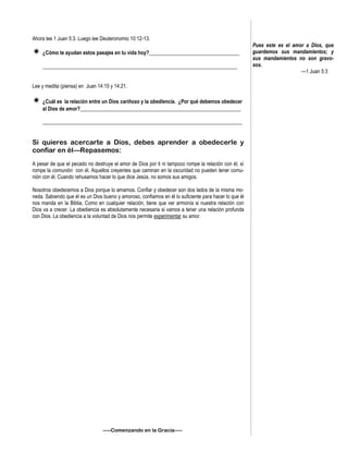 Ahora lee 1 Juan 5:3. Luego lee Deuteronomio 10:12-13.
 ¿Cómo te ayudan estos pasajes en tu vida hoy?___________________________________
___________________________________________________________________________
Lee y medita (piensa) en Juan 14:15 y 14:21.
 ¿Cuál es la relación entre un Dios cariñoso y la obediencia. ¿Por qué debemos obedecer
al Dios de amor?______________________________________________________________
_____________________________________________________________________________
Si quieres acercarte a Dios, debes aprender a obedecerle y
confiar en él—Repasemos:
A pesar de que el pecado no destruye el amor de Dios por ti ni tampoco rompe la relación con él, sí
rompe la comunión con él. Aquellos creyentes que caminan en la oscuridad no pueden tener comu-
nión con él. Cuando rehusamos hacer lo que dice Jesús, no somos sus amigos.
Nosotros obedecemos a Dios porque lo amamos. Confiar y obedecer son dos lados de la misma mo-
neda. Sabiendo que él es un Dios bueno y amoroso, confiamos en él lo suficiente para hacer lo que él
nos manda en la Biblia. Como en cualquier relación, tiene que ver armonía si nuestra relación con
Dios va a crecer. La obediencia es absolutamente necesaria si vamos a tener una relación profunda
con Dios. La obediencia a la voluntad de Dios nos permite experimentar su amor.
—–Comenzando en la Gracia—–
Pues este es el amor a Dios, que
guardemos sus mandamientos; y
sus mandamientos no son gravo-
sos.
—1 Juan 5:3
 
