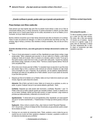  Aplicación Personal: ¿Hay algún pecado que necesites confesar a Dios ahora?________
_____________________________________________________________________________
_____________________________________________________________________________
¡Cuando confiesas tu pecado, puedes saber que el pecado está perdonado!
Pasa tiempo con Dios cada día
Cada persona que haya logrado algo para Dios ha pasado mucho tiempo a solas con él. Esto es
comúnmente referido como un tiempo devocional. Si quieres profundizar tu relación con Dios debes
pasar tiempo con él. Cuando pasas tiempo con él a solas, escucharás su voz en su Palabra y te co-
municarás con él por medio de la oración.
Muchos cristianos encuentran que el mejor tiempo devocional para ellos es temprano en la mañana.
Talvez no seas una persona de madrugar o tu rutina no te permite tener ese tiempo con Dios. Sin
embargo, elige un tiempo y comienza. Solo necesitas un tiempo consistente. ¡Haz una cita con Dios y
mantenla!
Cuando decidas la hora, usa este guía para tu tiempo devocional a solas con
Dios.
 Toma un minuto para preparar tu corazón con Dios. Agradécele por pasar tiempo contigo y luego
simple pídele: “Señor, prepárame para escuchar tu voz por medio de tu Palabra, y para hablar
contigo por medio de la oración. Abre mi corazón a tu voluntad y alerta mi mente. Yo sé que tu
Hijo quiere acceso a cada rincón de mi vida y yo quiero abrir cada puerta. Guíame hoy mientras
paso tiempo contigo. Acércate a mi ahora. Amen.” Termina tu oración leyendo Salmos 139:23-24
como una petición final.
 Ahora toma cinco minutos para leer la Biblia. Tu necesidad mayor es escuchar lo que Dios tiene
para decirte. Elige un libro y comienza a leer versículo por versículo. Empieza con algo simple
como el Evangelio de Juan o Filipenses. No te apresures. Lee las palabras respetuosamente,
recordando que estas son las palabras de tu Padre celestial. Lee por el puro placer de escuchar
lo que Dios tiene que decir.
 Después que Dios te ha hablado con su Palabra, habla con él por medio de la oración por cuatro
minutos. Sigue las cuatro áreas de la oración.
Adoración: Dile al Señor qué tanto le amas. Habla con él acerca de su grandeza, su amor, su
poder, su gracia. Cualquier cosa por lo que quieras alabarle y glorificarle ...hazlo.
Confesión: Asegúrate que cada pecado está reconocido y confesado. Recuerda 1 Juan 1:9.
Pídale a Dios que te revele cualquier pecado que necesites confesar. Cuando un pecado te vie-
ne a la mente, confiésalo. Admite que Dios está correcto y tú estás incorrecto. Luego reclama la
promesa que estás perdonado y restaurado a la comunión con él .
Agradecimiento: Tu tienes tanto por la cual agradecerle a Dios. Agradécele por cosas especifi-
cas que él ha hecho recientemente. ¡1 Tesalonicenses 5:18 dirige que demos gracias a Dios por
todo!
Suplicación: Ahora, inclina tu corazón a Dios. ¿Qué tienes en mente? Recuerda Filipenses
4:6-7. Ora por todo y confía en el trabajo de Dios. Encontrarás una paz profunda cuando compar-
tes tus deseos con Dios.
 Concluye con una oración de compromiso diario: “Padre, ayúdame a amar a todos los que en-
cuentre hoy con el amor de Cristo, ayúdame a obedecer tu voluntad, y ayúdame a confiar en ti
en todas las circunstancias que yo enfrente.”
—–Comenzando en la Gracia—–
Una verdad importante
Una pequeña ayuda . . .
Tu líder te ayudará a planear tu tiem-
po a solas con Dios esta semana.
Por ahora, dile a Dios que pasarás
10 minutos con él mañana. Apunta
la hora en tu agenda. Luego, si al-
guien trata de interrumpir tu tiempo
con Dios, simplemente dile, Lo sien-
to, tengo un compromiso que debo
mantener a esa hora.
37
 