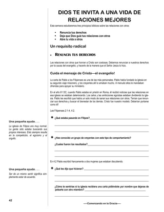 DIOS TE INVITA A UNA VIDA DE
RELACIONES MEJORES
Esta semana estudiaremos tres principios bíblicos sobre las relaciones con otros:
 Renuncia tus derechos
 Deja que Dios guíe tus relaciones con otros
 Abre tu vida a otros
Un requisito radical
 RENUNCIA TUS DERECHOS
Las relaciones con otros que honran a Cristo son costosas. Debemos renunciar a nuestros derechos
por la causa del evangelio, y hacerlo de la manera que el Señor Jesús lo hizo.
Cuida el mensaje de Cristo—el evangelio!
La carta de Pablo a los Filipenses es una de las más personales. Pablo había fundado la iglesia en
su segundo viaje misionero, y los creyentes allí lo amaban mucho. A menudo ellos le mandaban
ofrendas para apoyar su ministerio.
En el año 61 DC, cuando Pablo estaba en prisión en Roma, él recibió noticias que las relaciones en
esa iglesia se estaban deteriorando. Los celos y las ambiciones egoístas estaban dividiendo la igle-
sia. Pablo les escribió que había un solo modo de sanar sus relaciones con otros. Tenían que renun-
ciar sus derechos y buscar el bienestar de los demás. Cristo fue nuestro modelo. Deberían portarse
como él!
Lee Filipenses 2:1-4, 4:2.
¿Qué estaba pasando en Filipos?________________________________________________
_____________________________________________________________________________
_____________________________________________________________________________
¿Has conocido un grupo de creyentes con este tipo de comportamiento?
¿Cuales fueron los resultados?__________________________________________________
_____________________________________________________________________________
_____________________________________________________________________________
En 4:2 Pablo escribió francamente a dos mujeres que estaban discutiendo.
¿Qué les dijo que hicieran? _____________________________________________________
_____________________________________________________________________________
_____________________________________________________________________________
¿Cómo te sentirías si tu iglesia recibiera una carta pidiéndote por nombre que dejaras de
pelearte con otro miembro? __________________________________________________
_____________________________________________________________________________
—–Comenzando en la Gracia—–
Una pequeña ayuda . . .
La iglesia de Filipos era muy normal.
La gente sólo estaba buscando sus
propios intereses. Esto siempre resulta
en la competición, el egoísmo y el
orgullo.
Una pequeña ayuda . . .
Ser de un mismo sentir significa sim-
plemente estar de acuerdo.
42
 