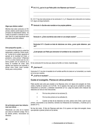 En 2:1-2, ¿qué es lo que Pablo pidió a los filipenses que hicieran? __________________
____________________________________________________________________________
____________________________________________________________________________
En 2:3-11 hay tres instrucciones en los versículos 3, 4, y 5. Después de la instrucción en el versícu-
lo 5, sigue una larga ilustración.
Versículo 3—Escribe este mandato en tus propias palabras. ________________________
____________________________________________________________________________
____________________________________________________________________________
Versículo 4—¿Cómo escribirías esta orden en una simple oración? _________________
____________________________________________________________________________
Versículos 5-11—Cuando se trata de relaciones con otros, ¿como quién debemos pen-
sar?
____________________________________________________________________________
¿Cuál ejemplo usó Pablo para demostrar la humildad en los versículos 6-11?
____________________________________________________________________________
____________________________________________________________________________
En los versículos 6-8 nos dice que Jesús se humilló a sí mismo, haciendo algo.
¿Qué hizo él?________________________________________________________________
Versículos 9-11 nos dan el resultado de el humilde sacrificio de Jesús en su humanidad y su muerte
en la cruz por nosotros.
¿Cuál fue el resultado? ________________________________________________________
Cuida el evangelio. Piensa en otros primero!
Pablo escribió esta carta para enseñar a los filipenses cómo vivir dignos del evangelio de Cristo,
unidos y fuertes en servicio a él (1:27-30). En el capítulo 2 les rogó que le cumplieran su deseo,
restaurando su comunión y uniéndose nuevamente (2:1-2). Luego les explicó cómo restaurar las
relaciones con otros en tres instrucciones:
 Pon los otros primero en tus acciones (3).
 Pon los otros primero en tus actitudes (4).
 Cuando se trata de las relaciones con otros, piensa como Cristo, quien te puso
primero, renunciando a sus derechos, tomando las limitaciones de humanidad, y muriendo por tu
pecado (5-11).
No hay otro modo. El libro de Filipenses está claro. Si tú quieres vivir digno del evangelio, tienes
que aprender a pensar primero en los demás.
—–Comenzando en la Gracia—–
Algo que debes saber:
Mientras lees estos versículos en Fili-
penses, estarás usando algunos de los
principios de interpretación bíblica, los
cuales te ayudarán a entender el men-
saje. Este es un paso importante hacia
la madurez para todo cristiano!
Una pequeña ayuda . . .
La petición de Pablo para la unidad fue
apasionada y poderosa. Podría rendir-
se: “Luchen por la unidad, siguiendo el
ejemplo de la humildad de Cristo, y
poniendo a otros primero.” (Filipenses
2:1-11) La única manera que los cris-
tianos pueden vivir en armonía es si
tienen la humildad de Cristo. Esto
significa que tenemos que aprender a
pensar como Cristo, quien humilde-
mente puso a otros primero.
Un principio para las relacio-
nes con otros . . .
Relaciónate con otros de la manera
que Jesús se relacionó contigo. Pon a
los demás primero, renunciando tus
derechos.
44
 