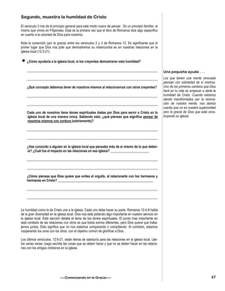 Segundo, muestra la humildad de Cristo
El versículo 3 nos da el principio general para este modo nuevo de pensar . Es un principio familiar, el
mismo que vimos en Filipenses. Esta es la primera vez que el libro de Romanos dice algo específico
en cuanto a la voluntad de Dios para nosotros.
Nota la conección (por la gracia) entre los versículos 2 y 3 de Romanos 12. Es significante que el
primer lugar que Dios nos pide que demostremos su misericordia es en nuestras relaciones en la
iglesia local (12:3-21).
¿Cómo ayudaría a la iglesia local, si los creyentes demostraran esta humildad?
______________________________________________________________________________
______________________________________________________________________________
¿Qué concepto debemos tener de nosotros mismos al relacionarnos con otros creyentes?
______________________________________________________________________________
______________________________________________________________________________
Cada uno de nosotros tiene dones espirituales dadas por Dios para servir a Cristo en la
iglesia local de una manera única. Sabiendo esto, ¿qué piensas que significa pensar de
nosotros mismos con cordura (sobriamente)?
______________________________________________________________________________
______________________________________________________________________________
¿Has conocido a alguien en la iglesia local que pensaba más de si mismo de lo que deber-
ía? ¿Cuál fue el impacto en las relaciones en esa iglesia? _______________________
______________________________________________________________________________
______________________________________________________________________________
¿Cómo piensas que Dios quiere que evites el orgullo, al relacionarte con los hermanos y
hermanas en Cristo? _________________________________________________________
______________________________________________________________________________
______________________________________________________________________________
La humildad como la de Cristo une a la iglesia. Cada uno debe hacer su parte. Romanos 12:4-8 habla
de la gran diversidad en la iglesia local. Dios nos está pidiendo algo importante en nuestro servicio en
la iglesia local. Esta sección detalla el tema de los dones espirituales. El punto mas importante en
este contexto de las relaciones con otros es que todos somos diferentes, pero Dios quiere que traba-
jemos juntos. Esto significa que no nos estamos comparando o compitiendo. Al contrario, estamos
cooperando los unos con los otros, con el objetivo común de glorificar a Dios.
Los últimos versículos, 12:9-21, están llenos de sabiduría para las relaciones en la iglesia local. Lée-
los varias veces, luego escribe las cosas que se deben hacer y que no se deben hacer en las relacio-
nes con los amigos cristianos en la iglesia.
—–Comenzando en la Gracia—–
Una pequeña ayuda . . .
Los que tienen una mente renovada
piensan con sobriedad de si mismos.
Uno de los primeros cambios que Dios
hará en tu vida es empezar a darte la
humildad de Cristo. Cuando estamos
siendo transformados por la renova-
ción de nuestra mente, nos damos
cuenta que no es nuestra superioridad
sino la gracia de Dios que está cons-
truyendo su iglesia.
47
 