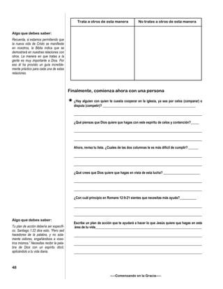 Finalmente, comienza ahora con una persona
¿Hay alguien con quien te cuesta cooperar en la iglesia, ya sea por celos (comparar) o
disputa (competir)? ________________________________________________________
_____________________________________________________________________________
¿Qué piensas que Dios quiere que hagas con este espíritu de celos y contención?_____
_____________________________________________________________________________
_____________________________________________________________________________
Ahora, revisa tu lista. ¿Cuales de las dos columnas te es más difícil de cumplir? ______
_____________________________________________________________________________
_____________________________________________________________________________
¿Qué crees que Dios quiere que hagas en vista de esta lucha? ______________________
_____________________________________________________________________________
_____________________________________________________________________________
¿Con cuál principio en Romans 12:9-21 sientes que necesitas más ayuda?__________
_____________________________________________________________________________
_____________________________________________________________________________
Escribe un plan de acción que te ayudará a hacer lo que Jesús quiere que hagas en este
área de tu vida________________________________________________________________
_____________________________________________________________________________
_____________________________________________________________________________
_____________________________________________________________________________
—–Comenzando en la Gracia—–
Algo que debes saber:
Recuerda, si estamos permitiendo que
la nueva vida de Cristo se manifieste
en nosotros, la Biblia indica que se
demostrará en nuestras relaciones con
otros. La manera en que tratas a la
gente es muy importante a Dios. Por
eso él ha provisto un guía increíble-
mente práctico para cada una de estas
relaciones.
Algo que debes saber:
Tu plan de acción debería ser específi-
co. Santiago 1:22 dice esto, “Pero sed
hacedores de la palabra, y no sola-
mente oidores, engañándoos a voso-
tros mismos.” Necesitas recibir la pala-
bra de Dios con un espíritu dócil,
aplicándolo a tu vida diaria.
48
Trata a otros de esta manera No trates a otros de esta manera
 