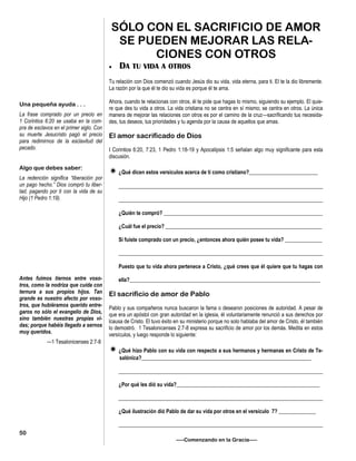 SÓLO CON EL SACRIFICIO DE AMOR
SE PUEDEN MEJORAR LAS RELA-
CIONES CON OTROS
 DA TU VIDA A OTROS
Tu relación con Dios comenzó cuando Jesús dio su vida, vida eterna, para ti. El te la dio libremente.
La razón por la que él te dio su vida es porque él te ama.
Ahora, cuando te relacionas con otros, él te pide que hagas lo mismo, siguiendo su ejemplo. El quie-
re que des tu vida a otros. La vida cristiana no se centra en sí mismo; se centra en otros. La única
manera de mejorar las relaciones con otros es por el camino de la cruz—sacrificando tus necesida-
des, tus deseos, tus prioridades y tu agenda por la causa de aquellos que amas.
El amor sacrificado de Dios
I Corintios 6:20, 7:23, 1 Pedro 1:18-19 y Apocalipsis 1:5 señalan algo muy significante para esta
discusión.
¿Qué dicen estos versículos acerca de ti como cristiano?__________________________
_____________________________________________________________________________
_____________________________________________________________________________
¿Quién te compró? ____________________________________________________________
¿Cuál fue el precio? ___________________________________________________________
Si fuiste comprado con un precio, ¿entonces ahora quién posee tu vida? ______________
_____________________________________________________________________________
Puesto que tu vida ahora pertenece a Cristo, ¿qué crees que él quiere que tu hagas con
ella?________________________________________________________________________
El sacrificio de amor de Pablo
Pablo y sus compañeros nunca buscaron la fama o desearon posiciones de autoridad. A pesar de
que era un apóstol con gran autoridad en la iglesia, él voluntariamente renunció a sus derechos por
lcausa de Cristo. El tuvo éxito en su ministerio porque no solo hablaba del amor de Cristo, él también
lo demostró. 1 Tesalonicenses 2:7-8 expresa su sacrificio de amor por los demás. Medita en estos
versículos, y luego responde lo siguiente:
¿Qué hizo Pablo con su vida con respecto a sus hermanos y hermanas en Cristo de Te-
salónica?________________________________________________________________
_____________________________________________________________________________
¿Por qué les dió su vida?______________________________________________________
_____________________________________________________________________________
¿Qué ilustración dió Pablo de dar su vida por otros en el versículo 7? ______________
_____________________________________________________________________________
—–Comenzando en la Gracia—–
Una pequeña ayuda . . .
La frase comprado por un precio en
1 Corintios 6:20 se usaba en la com-
pra de esclavos en el primer siglo. Con
su muerte Jesucristo pagó el precio
para redimirnos de la esclavitud del
pecado.
Algo que debes saber:
La redención significa “liberación por
un pago hecho.” Dios compró tu liber-
tad, pagando por ti con la vida de su
Hijo (1 Pedro 1:19).
Antes fuimos tiernos entre voso-
tros, como la nodriza que cuida con
ternura a sus propios hijos. Tan
grande es nuestro afecto por voso-
tros, que hubiéramos querido entre-
garos no sólo el evangelio de Dios,
sino también nuestras propias vi-
das; porque habéis llegado a sernos
muy queridos.
—1 Tesalonicenses 2:7-8
50
 